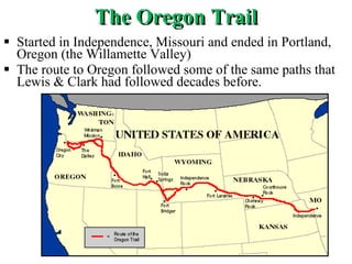 The Oregon Trail Started in Independence, Missouri and ended in Portland, Oregon (the Willamette Valley) The route to Oregon followed some of the same paths that Lewis & Clark had followed decades before. 