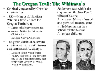 The Oregon Trail: The Whitman’s Originally traveled by Christian missionaries 1836—Marcus & Narcissa Whitman traveled into the Oregon Territory to: Set up missionary schools to: convert Native Americans to Christianity Educate Native Americans The group established several missions as well as Whitman's own settlement, Waiilatpu. Located in the Walla Walla Valley, just west of the northern end of the Blue Mountains, near the present day city of Walla Walla, Washington.  Settlement was within the Cayuse and the Nez Percé tribes of Native Americans. Marcus farmed and provided medical care, while Narcissa set up a school for the Native American children. 
