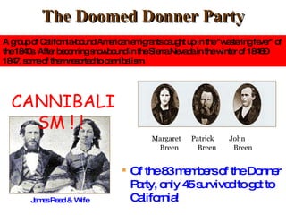 The Doomed Donner Party James Reed & Wife Margaret  Patrick  John   Breen  Breen  Breen Of the 83 members of the Donner Party, only 45 survived to get to California! CANNIBALISM ! !  A group of California-bound American emigrants caught up in the "westering fever" of the 1840s. After becoming snowbound in the Sierra Nevada in the winter of 1846–1847, some of them resorted to cannibalism. 