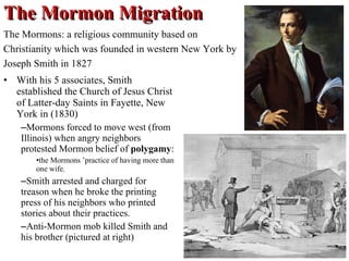 The Mormon Migration With his 5 associates, Smith established the Church of Jesus Christ of Latter-day Saints in Fayette, New York in (1830) Mormons forced to move west (from Illinois) when angry neighbors protested Mormon belief of  polygamy :  the Mormons ’practice of having more than one wife.  Smith arrested and charged for treason when he broke the printing press of his neighbors who printed stories about their practices. Anti-Mormon mob killed Smith and his brother (pictured at right) The Mormons: a religious community based on Christianity which was founded in western New York by Joseph Smith in 1827 