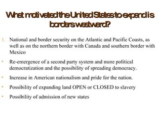 What motivated the United States to expand is borders westward? National and border security on the Atlantic and Pacific Coasts, as well as on the northern border with Canada and southern border with Mexico Re-emergence of a second party system and more political democratization and the possibility of spreading democracy. Increase in American nationalism and pride for the nation. Possibility of expanding land OPEN or CLOSED to slavery Possibility of admission of new states  