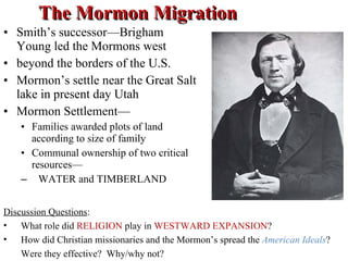 The Mormon Migration Smith’s successor—Brigham Young led the Mormons west  beyond the borders of the U.S. Mormon’s settle near the Great Salt lake in present day Utah Mormon Settlement— Families awarded plots of land according to size of family Communal ownership of two critical resources— WATER and TIMBERLAND Discussion Questions :  What role did  RELIGION  play in  WESTWARD EXPANSION ? How did Christian missionaries and the Mormon’s spread the  American Ideals ? Were they effective?  Why/why not?  