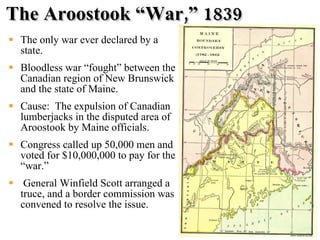 The Aroostook “War,” 1839 The only war ever declared by a state. Bloodless war “fought” between the Canadian region of New Brunswick and the state of Maine. Cause:  The expulsion of Canadian lumberjacks in the disputed area of Aroostook by Maine officials. Congress called up 50,000 men and voted for $10,000,000 to pay for the “war.” General Winfield Scott arranged a truce, and a border commission was convened to resolve the issue.  