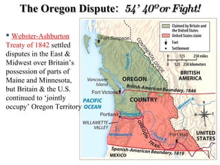 The Oregon Dispute:  54’ 40º or Fight! Webster-Ashburton  Treaty of 1842  settled disputes in the East & Midwest over Britain’s possession of parts of Maine and Minnesota, but Britain & the U.S. continued to ‘jointly occupy’ Oregon Territory 