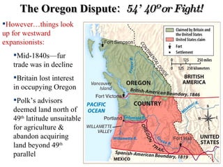 The Oregon Dispute:  54’ 40º or Fight! However…things look up for westward expansionists: Mid-1840s—fur trade was in decline Britain lost interest in occupying Oregon Polk’s advisors deemed land north of 49 th  latitude unsuitable for agriculture & abandon acquiring land beyond 49 th  parallel 