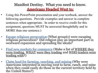 Manifest Destiny.  What you need to know. Americans Headed West to: Using this PowerPoint presentation and your textbook, answer the following questions.  Provide examples and answer in complete sentences when appropriate.  In order to receive credit for this assignment, questions MUST be answered thoughtfully and in MORE than one sentence.) Escape religious persecution  (What group(s) were escaping religious persecution?  Did religion play an important part in westward expansion and spreading the ideals?  Find new markets for commerce  (Make a list of  WHERE they were trading ,  WHAT   were they trading  and  WHO traders were trading with ?) Claim land for farming, ranching, and mining  (Why were Americans interested in moving west to farm, ranch, and mine when they could easily do those in the current territory held by the United States?) 