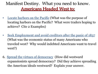 Locate harbors on the Pacific  (What was the purpose of locating harbors on the Pacific?  What were traders hoping to achieve?  Cite 2 Examples) Seek Employment and avoid creditors after the panic of 1837  (What was the economic status of many Americans who traveled west?  Why would indebted Americans want to travel west?) 6.  Spread the virtues of democracy   (How did westward expansionists spread democracy?  Did they achieve spreading the American ideals westward?  Explain your answer. Manifest Destiny.  What you need to know. Americans Headed West to: 