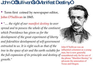 John O’Sullivan’s “Manifest Destiny” Term first  coined by newspaper editor,  John O’Sullivan  in 1845.   ".... the right of our  manifest destiny  to over spread and to possess the whole of the continent which Providence has given us for the development of the great experiment of liberty and federaltive development of self-government entrusted to us. It is right such as that of the tree to the space of air and the earth suitable for the full expansion of its principle and destiny of growth."   John O’Sullivan was an influential columnist as a young man, but is now generally remembered only for his use of the phrase "Manifest Destiny" to advocate the annexation of Texas and Oregon. 