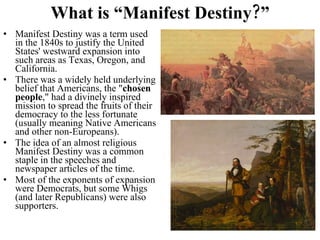 What is “Manifest Destiny?” Manifest Destiny was a term used in the 1840s to justify the United States' westward expansion into such areas as Texas, Oregon, and California.  There was a widely held underlying belief that Americans, the " chosen people ," had a divinely inspired mission to spread the fruits of their democracy to the less fortunate (usually meaning Native Americans and other non-Europeans).  The idea of an almost religious Manifest Destiny was a common staple in the speeches and newspaper articles of the time. Most of the exponents of expansion were Democrats, but some Whigs (and later Republicans) were also supporters. 