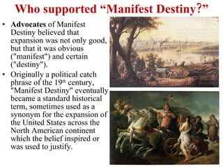 Who supported “Manifest Destiny?” Advocates  of Manifest Destiny believed that expansion was not only good, but that it was obvious ("manifest") and certain ("destiny").  Originally a political catch phrase of the 19 th  century, "Manifest Destiny" eventually became a standard historical term, sometimes used as a synonym for the expansion of the United States across the North American continent which the belief inspired or was used to justify. 