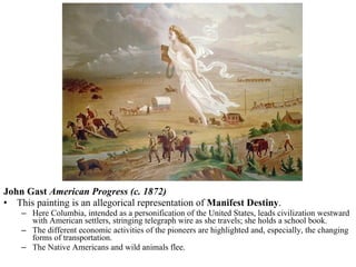 John Gast  American Progress (c. 1872) This painting is an allegorical representation of  Manifest Destiny .  Here Columbia, intended as a personification of the United States, leads civilization westward with American settlers, stringing telegraph wire as she travels; she holds a school book.  The different economic activities of the pioneers are highlighted and, especially, the changing forms of transportation.  The Native Americans and wild animals flee. 