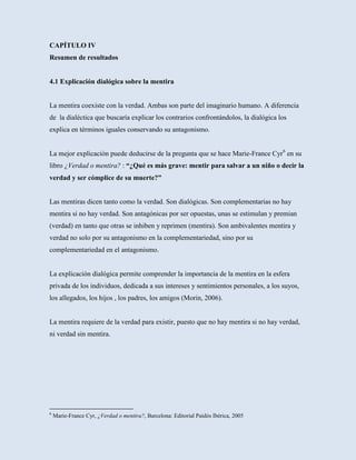 CAPÍTULO IV
Resumen de resultados


4.1 Explicación dialógica sobre la mentira


La mentira coexiste con la verdad. Ambas son parte del imaginario humano. A diferencia
de la dialéctica que buscaría explicar los contrarios confrontándolos, la dialógica los
explica en términos iguales conservando su antagonismo.


La mejor explicación puede deducirse de la pregunta que se hace Marie-France Cyr6 en su
libro ¿Verdad o mentira? : “¿Qué es más grave: mentir para salvar a un niño o decir la
verdad y ser cómplice de su muerte?”


Las mentiras dicen tanto como la verdad. Son dialógicas. Son complementarias no hay
mentira si no hay verdad. Son antagónicas por ser opuestas, unas se estimulan y premian
(verdad) en tanto que otras se inhiben y reprimen (mentira). Son ambivalentes mentira y
verdad no solo por su antagonismo en la complementariedad, sino por su
complementariedad en el antagonismo.


La explicación dialógica permite comprender la importancia de la mentira en la esfera
privada de los individuos, dedicada a sus intereses y sentimientos personales, a los suyos,
los allegados, los hijos , los padres, los amigos (Morin, 2006).


La mentira requiere de la verdad para existir, puesto que no hay mentira si no hay verdad,
ni verdad sin mentira.




6
    Marie-France Cyr, ¿Verdad o mentira?, Barcelona: Editorial Paidós Ibérica, 2005
 