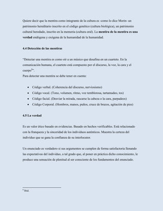 Quiere decir que la mentira como integrante de la cultura es -como lo dice Morin- un
patrimonio hereditario inscrito en el código genético (cultura biológica), un patrimonio
cultural heredado, inscrito en la memoria (cultura oral). La mentira de la mentira es una
verdad endógena y exógena de la humanidad de la humanidad.


4.4 Detección de las mentiras


“Detectar una mentira es como oír a un músico que desafina en un cuarteto. En la
comunicación humana, el cuarteto está compuesto por el discurso, la voz, la cara y el
cuerpo8”.
Para detectar una mentira se debe tener en cuenta:


            Código verbal. (Coherencia del discurso, nerviosismo)
            Código vocal. (Tono, volumen, ritmo, voz temblorosa, tartamudeo, tos)
            Código facial. (Desviar la mirada, rascarse la cabeza o la cara, parpadeos)
            Código Corporal. (Hombros, manos, puños, cruce de brazos, agitación de pies)


4.5 La verdad


Es un valor ético basado en evidencias. Basado en hechos verificables. Está relacionado
con la franqueza y la sinceridad de los individuos auténticos. Muestra la certeza del
individuo que se gana la confianza de su interlocutor.


Un enunciado es verdadero si sus argumentos se cumplen de forma satisfactoria llenando
las expectativas del individuo, a tal grado que, al poner en práctica dicho conocimiento, le
produce una sensación de plenitud al ser consciente de los fundamentos del enunciado.




8
    Ibid.
 