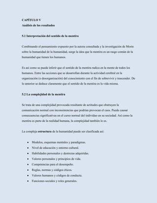 CAPÍTULO V
Análisis de los resultados


5.1 Interpretación del sentido de la mentira


Combinando el pensamiento expuesto por la autora consultada y la investigación de Morin
sobre la humanidad de la humanidad, surge la idea que la mentira es un rasgo común de la
humanidad que tienen los humanos.


Es así como se puede inferir que el sentido de la mentira radica en la mente de todos los
humanos. Entre las acciones que se desarrollan durante la actividad cerebral en la
organización (o desorganización) del conocimiento con el fin de sobrevivir y trascender. De
lo anterior se deduce claramente que el sentido de la mentira es la vida misma.


5.2 La complejidad de la mentira


Se trata de una complejidad provocada resultante de actitudes que obstruyen la
comunicación normal con inconsistencias que podrían provocan el caos. Puede causar
consecuencias significativas en el curso normal del individuo en su sociedad. Así como la
mentira es parte de la realidad humana, la complejidad también lo es.


La compleja estructura de la humanidad puede ser clasificada así:


        Modelos, esquemas mentales y paradigmas.
        Nivel de educación y entorno cultural.
        Habilidades personales y destrezas adquiridas.
        Valores personales y principios de vida.
        Competencias para el desempeño.
        Reglas, normas y códigos éticos.
        Valores humanos y códigos de conducta.
        Funciones sociales y roles generales.
 