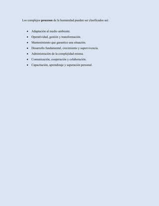 Los complejos procesos de la humanidad pueden ser clasificados así:


       Adaptación al medio ambiente.
       Operatividad, gestión y transformación.
       Mantenimiento que garantice una situación.
       Desarrollo fundamental, crecimiento y supervivencia.
       Administración de la complejidad misma.
       Comunicación, cooperación y colaboración.
       Capacitación, aprendizaje y superación personal.
 