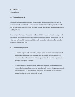 CAPÍTULO VI
Conclusiones


6.1 Conclusión general


El método utilizado para comprender el problema de la mente mentirosa y los tipos de
mentira utilizados socialmente a partir de las necesidades básicas del sujeto influenciado
por un entorno que lo obliga a crear su propia realidad ficticia, es el pensamiento complejo
de Edgar Morin.


La compleja relación entre la mentira y la humanidad indica una cultura humana que en la
medida que la vida del individuo corre peligro la mentira ocupará el sentido de su vida. Y
viceversa, en la medida que las necesidades de la humanidad estén satisfechas la verdad
ocupará el sentido de la vida.


6.2 Conclusiones específicas


       La mentira es parte de la humanidad, al igual que el amor o la fe. La utilización de
       la mentira en la sociedad es el resultado de la recurrencia entre la mentira y la
       humanidad. La verdad sobre la mentira es que está por todas partes y que a menudo
       adopta el rostro de la franqueza.


       En la matemática el producto de dos expresiones negativas retorna un resultado
       positivo. En forma análoga: reconocer la verdad de la mentira sólo puede resultar de
       la mentira misma. En otras palabras, la negación de la mentira en las relaciones
       sociales produce un efecto positivo, la verdad.
 