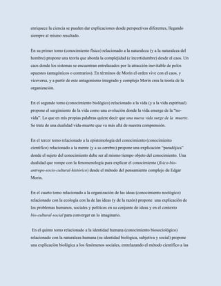 enriquece la ciencia se pueden dar explicaciones desde perspectivas diferentes, llegando
siempre al mismo resultado.


En su primer tomo (conocimiento físico) relacionado a la naturaleza (y a la naturaleza del
hombre) propone una teoría que aborda la complejidad (e incertidumbre) desde el caos. Un
caos donde los sistemas se encuentran entrelazados por la atracción inevitable de polos
opuestos (antagónicos o contrarios). En términos de Morin el orden vive con el caos, y
viceversa, y a partir de este antagonismo integrado y complejo Morin crea la teoría de la
organización.


En el segundo tomo (conocimiento biológico) relacionado a la vida (y a la vida espiritual)
propone el surgimiento de la vida como una evolución donde la vida emerge de la “no-
vida”. Lo que en mis propias palabras quiere decir que una nueva vida surge de la muerte.
Se trata de una dualidad vida-muerte que va más allá de nuestra comprensión.


En el tercer tomo relacionado a la epistemología del conocimiento (conocimiento
científico) relacionado a la mente (y a su cerebro) propone una explicación “paradójica”
donde el sujeto del conocimiento debe ser al mismo tiempo objeto del conocimiento. Una
dualidad que rompe con la fenomenología para explicar el conocimiento (físico-bio-
antropo-socio-cultural-histórico) desde el método del pensamiento complejo de Edgar
Morin.


En el cuarto tomo relacionado a la organización de las ideas (conocimiento noológico)
relacionado con la ecología con la de las ideas (y de la razón) propone una explicación de
los problemas humanos, sociales y políticos en su conjunto de ideas y en el contexto
bio-cultural-social para converger en lo imaginario.


En el quinto tomo relacionado a la identidad humana (conocimiento biosociológico)
relacionado con la naturaleza humana (su identidad biológica, subjetiva y social) propone
una explicación biológica a los fenómenos sociales, entrelazando el método científico a las
 