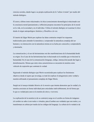 ciencias sociales, dando lugar a su propia explicación de la “esfera viviente” por medio del
método dialógico.


El sexto y último tomo relacionado a la ética (conocimiento deontológico) relacionado con
la conciencia moral (pensamiento y reflexión) propone encontrar los principios de la moral
en la vida, en la sociedad y en el individuo. Utiliza el método dialógico al examinar lo ético
desde el origen antropológico, histórico y filosófico a la vez.


El interés de Edgar Morin por explorar las ideas contrarias rompió los esquemas
tradicionales para entender la naturaleza y comprender la naturaleza compleja del ser
humano y su interacción con la naturaleza misma en su lucha por conocerla y comprenderla
y dominarla.


La comunicación y el uso de herramientas son dos manifestaciones de la humanidad desde
su origen. En el caso de las herramientas han evolucionado en la medida que evolucionó la
humanidad. En el caso de la comunicación (lenguaje, código, interacción) puede dar lugar a
desinformación. Misma que entre otras características se encuentra la mentira como
vehículo de expresión que contrasta la verdad.


Siguiendo el método dialógico que Morin recomienda para explicar los fenómenos
objetivos desde el sujeto que investiga, se trató de explicar el antagonismo entre verdad y
mentira utilizando el pensamiento complejo de Edgar Morin.


Surgió así el ensayo titulado Mentira de la mentira que intenta demostrar que la verdad y la
mentira coexisten en forma individual pero articulados indivisiblemente, de tal forma que
lo que es verdad para unos es la mentira de otros y viceversa.


La explicación de la mentira (o de su contrario) surge en el cerebro en forma de imágenes
(el cerebro no sabe si son reales o virtuales, para él ambas son verdades) que son reales y se
transforman en cultura por medio de los códigos del lenguaje. La cultura de la verdad (o de
 