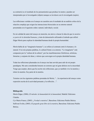 su contrario) es el resultado de los pensamientos que produce la mente y pueden ser
interpretados por el investigador (objeto) aunque se involucre con lo investigado (sujeto).


Las reflexiones vertidas en el ensayo en cuestión son el resultado de un análisis crítico de la
relación compleja que exigen las interacciones biosociales en su entorno natural
presentadas en el siguiente orden: natural, individual y social.


En mi calidad de autor del ensayo en mención, me atrevo a lanzar la idea de que la mentira
es parte de la identidad humana, y trato de demostrarlo utilizando el método que utilizó
Edgar Morin para explicar la identidad humana desde la propia humanidad.


Morin habla de un “imaginario humano” y se refiere al contraste entre lo humano y lo
natural. O en mis propias palabras, lo cultural frente a su entorno. “Lo imaginario” está
compuesto por la “cultura de la cultura”, por las manifestaciones folclóricas, artísticas,
literarias y conjunto de ideas y valores que convergen en la propia identidad humana.


Todas las reflexiones plasmadas en el ensayo me han servido para salir de mi propio
paradigma. Me auto consideraba honesto en extremo que mi gran defecto era la sinceridad.
Tengo que aceptar, ahora que he escrito mis reflexiones, que yo también vivo la mentira y
tolero la mentira. Soy parte de la mentira.


Termino con las siguientes palabras prestadas de Morin, “…la experiencia del ensayo como
expresión escrita de la actividad pensante y la reflexión…”.




Bibliografía
Morin Edgar, (2006). El método, la humanidad de la humanidad, Madrid: Ediciones
Cátedra.
Cyr Marie-France, (2005). ¿Verdad o mentira?, Barcelona: Ediciones Paidós Ibérica.
Sullivan Evelin, (2003). El pequeño gran libro de la mentira, Barcelona: Ediciones Paidós
Ibérica.
 