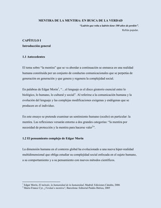 MENTIRA DE LA MENTIRA: EN BUSCA DE LA VERDAD
                                                     “Ladrón que roba a ladrón tiene 100 años de perdón”.
                                                                                            Refrán popular.



CAPÍTULO I
Introducción general


1.1 Antecedentes


El tema sobre “la mentira” que se va abordar a continuación se enmarca en una realidad
humana constituida por un conjunto de conductas comunicacionales que se perpetúa de
generación en generación y que genera y regenera la complejidad social.


En palabras de Edgar Morin1, “…el lenguaje es el disco giratorio esencial entre lo
biológico, lo humano, lo cultural y social”. Al referirse a la comunicación humana y la
evolución del lenguaje y las complejas modificaciones exógenas y endógenas que se
producen en el individuo.


En este ensayo se pretende examinar un sentimiento humano (oculto) en particular: la
mentira. Las reflexiones versarán entorno a dos grandes categorías: “la mentira por
necesidad de protección y la mentira para hacerse valer2”.


1.2 El pensamiento complejo de Edgar Morin


La dimensión humana en el contexto global ha evolucionado a una nueva hiper-realidad
multidimensional que obliga estudiar su complejidad social enfocada en el sujeto humano,
a su comportamiento y a su pensamiento con nuevos métodos científicos.




1
    Edgar Morin, El método, la humanidad de la humanidad, Madrid: Ediciones Cátedra, 2006
2
    Marie-France Cyr, ¿Verdad o mentira?, Barcelona: Editorial Paidós Ibérica, 2005
 