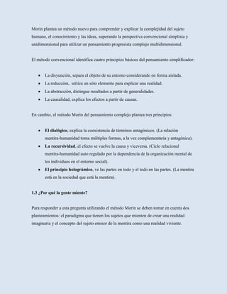 Morin plantea un método nuevo para comprender y explicar la complejidad del sujeto
humano, el conocimiento y las ideas, superando la perspectiva convencional simplista y
unidimensional para utilizar un pensamiento progresista complejo multidimensional.


El método convencional identifica cuatro principios básicos del pensamiento simplificador:


       La disyunción, separa el objeto de su entorno considerando en forma aislada.
       La reducción, utiliza un sólo elemento para explicar una realidad.
       La abstracción, distingue resultados a partir de generalidades.
       La causalidad, explica los efectos a partir de causas.


En cambio, el método Morin del pensamiento complejo plantea tres principios:


       El dialógico, explica la coexistencia de términos antagónicos. (La relación
       mentira-humanidad toma múltiples formas, a la vez complementaria y antagónica).
       La recursividad, el efecto se vuelve la causa y viceversa. (Ciclo relacional
       mentira-humanidad auto regulado por la dependencia de la organización mental de
       los individuos en el entorno social).
       El principio holográmico, ve las partes en todo y el todo en las partes. (La mentira
       está en la sociedad que está la mentira).


1.3 ¿Por qué la gente miente?


Para responder a esta pregunta utilizando el método Morin se deben tomar en cuenta dos
planteamientos: el paradigma que tienen los sujetos que mienten de crear una realidad
imaginaria y el concepto del sujeto emisor de la mentira como una realidad viviente.
 
