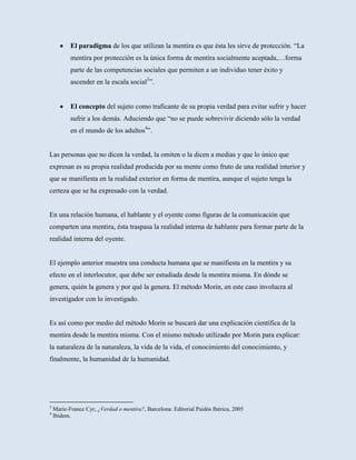 El paradigma de los que utilizan la mentira es que ésta les sirve de protección. “La
           mentira por protección es la única forma de mentira socialmente aceptada,…forma
           parte de las competencias sociales que permiten a un individuo tener éxito y
           ascender en la escala social3”.


           El concepto del sujeto como traficante de su propia verdad para evitar sufrir y hacer
           sufrir a los demás. Aduciendo que “no se puede sobrevivir diciendo sólo la verdad
           en el mundo de los adultos4”.


Las personas que no dicen la verdad, la omiten o la dicen a medias y que lo único que
expresan es su propia realidad producida por su mente como fruto de una realidad interior y
que se manifiesta en la realidad exterior en forma de mentira, aunque el sujeto tenga la
certeza que se ha expresado con la verdad.


En una relación humana, el hablante y el oyente como figuras de la comunicación que
comparten una mentira, ésta traspasa la realidad interna de hablante para formar parte de la
realidad interna del oyente.


El ejemplo anterior muestra una conducta humana que se manifiesta en la mentira y su
efecto en el interlocutor, que debe ser estudiada desde la mentira misma. En dónde se
genera, quién la genera y por qué la genera. El método Morin, en este caso involucra al
investigador con lo investigado.


Es así como por medio del método Morin se buscará dar una explicación científica de la
mentira desde la mentira misma. Con el mismo método utilizado por Morin para explicar:
la naturaleza de la naturaleza, la vida de la vida, el conocimiento del conocimiento, y
finalmente, la humanidad de la humanidad.




3
    Marie-France Cyr, ¿Verdad o mentira?, Barcelona: Editorial Paidós Ibérica, 2005
4
    Ibidem.
 