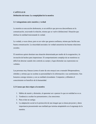 CAPÍTULO II
Definición del tema: La complejidad de la mentira


2.1 Antagonismo entre mentira y verdad


La mentira es una acción deshonesta, es un artificio que provoca desconfianza en la
comunicación, socavando la relación, misma que se vuelve disfuncional. Situación que
disfraza la realidad traicionando la verdad.


La verdad, a veces choca, pero es un valor que genera confianza, misma que facilita una
buena comunicación. La sinceridad asociada a la verdad caracteriza las buenas relaciones
sociales.


El mentiroso quiere dominar una situación determinada por medio de la exageración y la
invención de hechos para impresionar. El comportamiento complejo de un mentiroso es
difícil de detectar cuando éste controla su cuerpo y logra disimular sus expresiones no
verbales.


Las personas muy francas (como el autor de este ensayo) son a menudo librepensadores,
rebeldes y artistas que no ocultan su personalidad ni la información o sus sentimientos. Son
honestos consigo mismos y con su realidad circundante. Comparten y difunden el
conocimiento en beneficio de la humanidad.


2.2 Causas que dan origen a la mentira


   1. Hábito de mentir y disimular, al aparentar ser o parecer lo que en realidad no se es.
   2. Tendencia a ocultar los pensamientos y las emociones.
   3. Para evitar un castigo.
   4. La adaptación social en la protección de una imagen que se desea proyectar y darse
       importancia presumiendo una realidad que termina atrapándolo en el engranaje de la
       mentira.
 