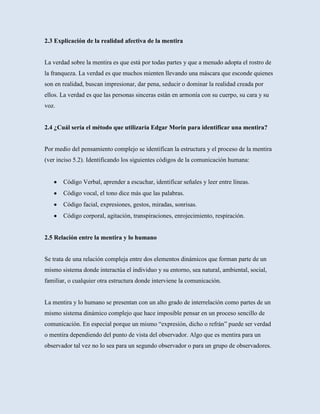 2.3 Explicación de la realidad afectiva de la mentira


La verdad sobre la mentira es que está por todas partes y que a menudo adopta el rostro de
la franqueza. La verdad es que muchos mienten llevando una máscara que esconde quienes
son en realidad, buscan impresionar, dar pena, seducir o dominar la realidad creada por
ellos. La verdad es que las personas sinceras están en armonía con su cuerpo, su cara y su
voz.


2.4 ¿Cuál sería el método que utilizaría Edgar Morin para identificar una mentira?


Por medio del pensamiento complejo se identifican la estructura y el proceso de la mentira
(ver inciso 5.2). Identificando los siguientes códigos de la comunicación humana:


       Código Verbal, aprender a escuchar, identificar señales y leer entre líneas.
       Código vocal, el tono dice más que las palabras.
       Código facial, expresiones, gestos, miradas, sonrisas.
       Código corporal, agitación, transpiraciones, enrojecimiento, respiración.


2.5 Relación entre la mentira y lo humano


Se trata de una relación compleja entre dos elementos dinámicos que forman parte de un
mismo sistema donde interactúa el individuo y su entorno, sea natural, ambiental, social,
familiar, o cualquier otra estructura donde interviene la comunicación.


La mentira y lo humano se presentan con un alto grado de interrelación como partes de un
mismo sistema dinámico complejo que hace imposible pensar en un proceso sencillo de
comunicación. En especial porque un mismo “expresión, dicho o refrán” puede ser verdad
o mentira dependiendo del punto de vista del observador. Algo que es mentira para un
observador tal vez no lo sea para un segundo observador o para un grupo de observadores.
 