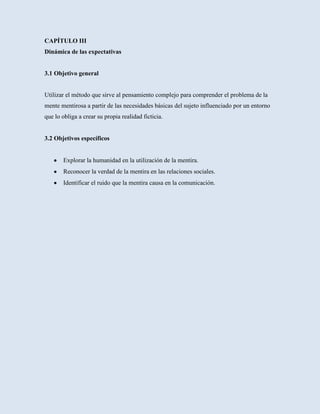 CAPÍTULO III
Dinámica de las expectativas


3.1 Objetivo general


Utilizar el método que sirve al pensamiento complejo para comprender el problema de la
mente mentirosa a partir de las necesidades básicas del sujeto influenciado por un entorno
que lo obliga a crear su propia realidad ficticia.


3.2 Objetivos específicos


       Explorar la humanidad en la utilización de la mentira.
       Reconocer la verdad de la mentira en las relaciones sociales.
       Identificar el ruido que la mentira causa en la comunicación.
 