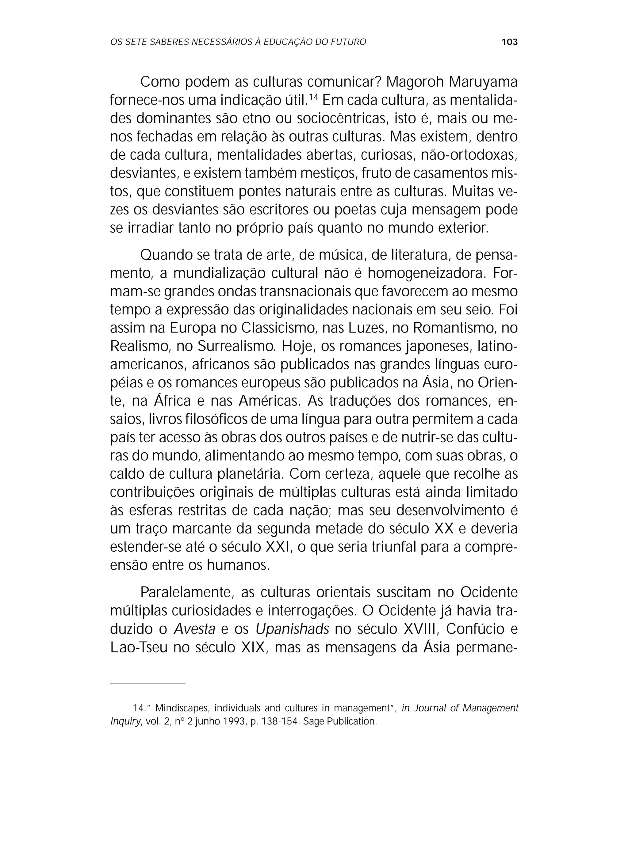 OS SETE SABERES NECESSÁRIOS À EDUCAÇÃO DO FUTURO 103
Como podem as culturas comunicar? Magoroh Maruyama
fornece-nos uma indicação útil.14
Em cada cultura, as mentalida-
des dominantes são etno ou sociocêntricas, isto é, mais ou me-
nos fechadas em relação às outras culturas. Mas existem, dentro
de cada cultura, mentalidades abertas, curiosas, não-ortodoxas,
desviantes, e existem também mestiços, fruto de casamentos mis-
tos, que constituem pontes naturais entre as culturas. Muitas ve-
zes os desviantes são escritores ou poetas cuja mensagem pode
se irradiar tanto no próprio país quanto no mundo exterior.
Quando se trata de arte, de música, de literatura, de pensa-
mento, a mundialização cultural não é homogeneizadora. For-
mam-se grandes ondas transnacionais que favorecem ao mesmo
tempo a expressão das originalidades nacionais em seu seio. Foi
assim na Europa no Classicismo, nas Luzes, no Romantismo, no
Realismo, no Surrealismo. Hoje, os romances japoneses, latino-
americanos, africanos são publicados nas grandes línguas euro-
péias e os romances europeus são publicados na Ásia, no Orien-
te, na África e nas Américas. As traduções dos romances, en-
saios, livros filosóficos de uma língua para outra permitem a cada
país ter acesso às obras dos outros países e de nutrir-se das cultu-
ras do mundo, alimentando ao mesmo tempo, com suas obras, o
caldo de cultura planetária. Com certeza, aquele que recolhe as
contribuições originais de múltiplas culturas está ainda limitado
às esferas restritas de cada nação; mas seu desenvolvimento é
um traço marcante da segunda metade do século XX e deveria
estender-se até o século XXI, o que seria triunfal para a compre-
ensão entre os humanos.
Paralelamente, as culturas orientais suscitam no Ocidente
múltiplas curiosidades e interrogações. O Ocidente já havia tra-
duzido o Avesta e os Upanishads no século XVIII, Confúcio e
Lao-Tseu no século XIX, mas as mensagens da Ásia permane-
14.” Mindiscapes, individuals and cultures in management”, in Journal of Management
Inquiry, vol. 2, nº 2 junho 1993, p. 138-154. Sage Publication.
 