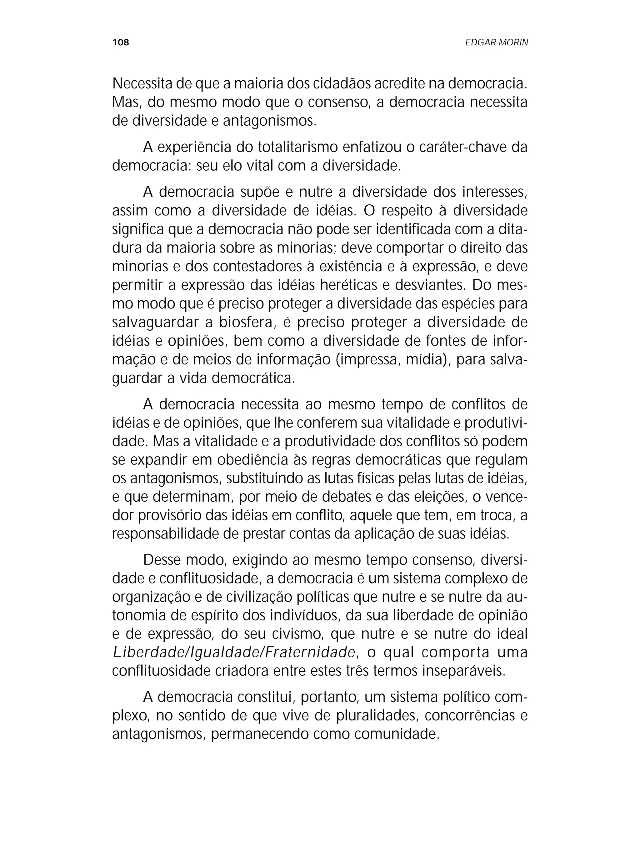 108 EDGAR MORIN
Necessita de que a maioria dos cidadãos acredite na democracia.
Mas, do mesmo modo que o consenso, a democracia necessita
de diversidade e antagonismos.
A experiência do totalitarismo enfatizou o caráter-chave da
democracia: seu elo vital com a diversidade.
A democracia supõe e nutre a diversidade dos interesses,
assim como a diversidade de idéias. O respeito à diversidade
significa que a democracia não pode ser identificada com a dita-
dura da maioria sobre as minorias; deve comportar o direito das
minorias e dos contestadores à existência e à expressão, e deve
permitir a expressão das idéias heréticas e desviantes. Do mes-
mo modo que é preciso proteger a diversidade das espécies para
salvaguardar a biosfera, é preciso proteger a diversidade de
idéias e opiniões, bem como a diversidade de fontes de infor-
mação e de meios de informação (impressa, mídia), para salva-
guardar a vida democrática.
A democracia necessita ao mesmo tempo de conflitos de
idéias e de opiniões, que lhe conferem sua vitalidade e produtivi-
dade. Mas a vitalidade e a produtividade dos conflitos só podem
se expandir em obediência às regras democráticas que regulam
os antagonismos, substituindo as lutas físicas pelas lutas de idéias,
e que determinam, por meio de debates e das eleições, o vence-
dor provisório das idéias em conflito, aquele que tem, em troca, a
responsabilidade de prestar contas da aplicação de suas idéias.
Desse modo, exigindo ao mesmo tempo consenso, diversi-
dade e conflituosidade, a democracia é um sistema complexo de
organização e de civilização políticas que nutre e se nutre da au-
tonomia de espírito dos indivíduos, da sua liberdade de opinião
e de expressão, do seu civismo, que nutre e se nutre do ideal
Liberdade/Igualdade/Fraternidade, o qual comporta uma
conflituosidade criadora entre estes três termos inseparáveis.
A democracia constitui, portanto, um sistema político com-
plexo, no sentido de que vive de pluralidades, concorrências e
antagonismos, permanecendo como comunidade.
 