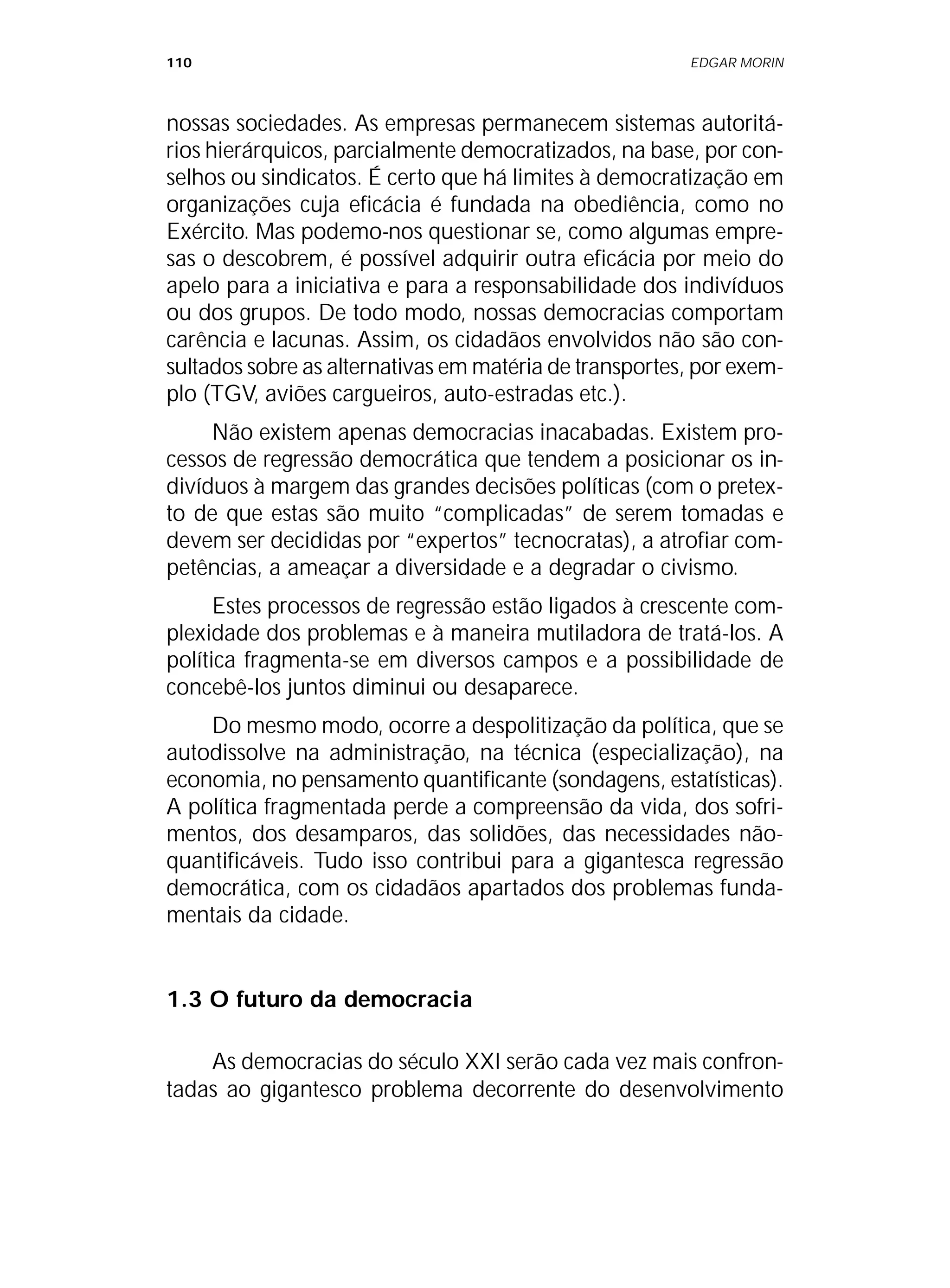 110 EDGAR MORIN
nossas sociedades. As empresas permanecem sistemas autoritá-
rios hierárquicos, parcialmente democratizados, na base, por con-
selhos ou sindicatos. É certo que há limites à democratização em
organizações cuja eficácia é fundada na obediência, como no
Exército. Mas podemo-nos questionar se, como algumas empre-
sas o descobrem, é possível adquirir outra eficácia por meio do
apelo para a iniciativa e para a responsabilidade dos indivíduos
ou dos grupos. De todo modo, nossas democracias comportam
carência e lacunas. Assim, os cidadãos envolvidos não são con-
sultados sobre as alternativas em matéria de transportes, por exem-
plo (TGV, aviões cargueiros, auto-estradas etc.).
Não existem apenas democracias inacabadas. Existem pro-
cessos de regressão democrática que tendem a posicionar os in-
divíduos à margem das grandes decisões políticas (com o pretex-
to de que estas são muito “complicadas” de serem tomadas e
devem ser decididas por “expertos” tecnocratas), a atrofiar com-
petências, a ameaçar a diversidade e a degradar o civismo.
Estes processos de regressão estão ligados à crescente com-
plexidade dos problemas e à maneira mutiladora de tratá-los. A
política fragmenta-se em diversos campos e a possibilidade de
concebê-los juntos diminui ou desaparece.
Do mesmo modo, ocorre a despolitização da política, que se
autodissolve na administração, na técnica (especialização), na
economia, no pensamento quantificante (sondagens, estatísticas).
A política fragmentada perde a compreensão da vida, dos sofri-
mentos, dos desamparos, das solidões, das necessidades não-
quantificáveis. Tudo isso contribui para a gigantesca regressão
democrática, com os cidadãos apartados dos problemas funda-
mentais da cidade.
1.3 O futuro da democracia
As democracias do século XXI serão cada vez mais confron-
tadas ao gigantesco problema decorrente do desenvolvimento
 