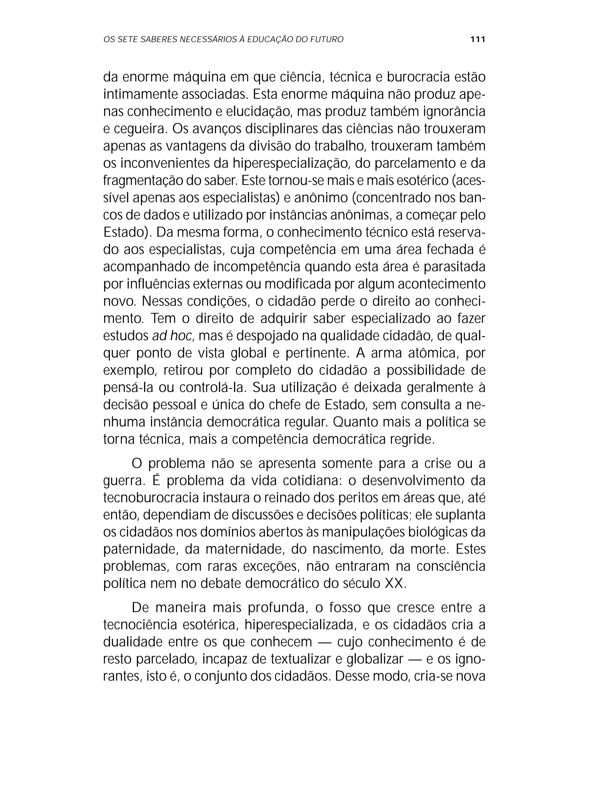 OS SETE SABERES NECESSÁRIOS À EDUCAÇÃO DO FUTURO 111
da enorme máquina em que ciência, técnica e burocracia estão
intimamente associadas. Esta enorme máquina não produz ape-
nas conhecimento e elucidação, mas produz também ignorância
e cegueira. Os avanços disciplinares das ciências não trouxeram
apenas as vantagens da divisão do trabalho, trouxeram também
os inconvenientes da hiperespecialização, do parcelamento e da
fragmentação do saber. Este tornou-se mais e mais esotérico (aces-
sível apenas aos especialistas) e anônimo (concentrado nos ban-
cos de dados e utilizado por instâncias anônimas, a começar pelo
Estado). Da mesma forma, o conhecimento técnico está reserva-
do aos especialistas, cuja competência em uma área fechada é
acompanhado de incompetência quando esta área é parasitada
por influências externas ou modificada por algum acontecimento
novo. Nessas condições, o cidadão perde o direito ao conheci-
mento. Tem o direito de adquirir saber especializado ao fazer
estudos ad hoc, mas é despojado na qualidade cidadão, de qual-
quer ponto de vista global e pertinente. A arma atômica, por
exemplo, retirou por completo do cidadão a possibilidade de
pensá-la ou controlá-la. Sua utilização é deixada geralmente à
decisão pessoal e única do chefe de Estado, sem consulta a ne-
nhuma instância democrática regular. Quanto mais a política se
torna técnica, mais a competência democrática regride.
O problema não se apresenta somente para a crise ou a
guerra. É problema da vida cotidiana: o desenvolvimento da
tecnoburocracia instaura o reinado dos peritos em áreas que, até
então, dependiam de discussões e decisões políticas; ele suplanta
os cidadãos nos domínios abertos às manipulações biológicas da
paternidade, da maternidade, do nascimento, da morte. Estes
problemas, com raras exceções, não entraram na consciência
política nem no debate democrático do século XX.
De maneira mais profunda, o fosso que cresce entre a
tecnociência esotérica, hiperespecializada, e os cidadãos cria a
dualidade entre os que conhecem — cujo conhecimento é de
resto parcelado, incapaz de textualizar e globalizar — e os igno-
rantes, isto é, o conjunto dos cidadãos. Desse modo, cria-se nova
 