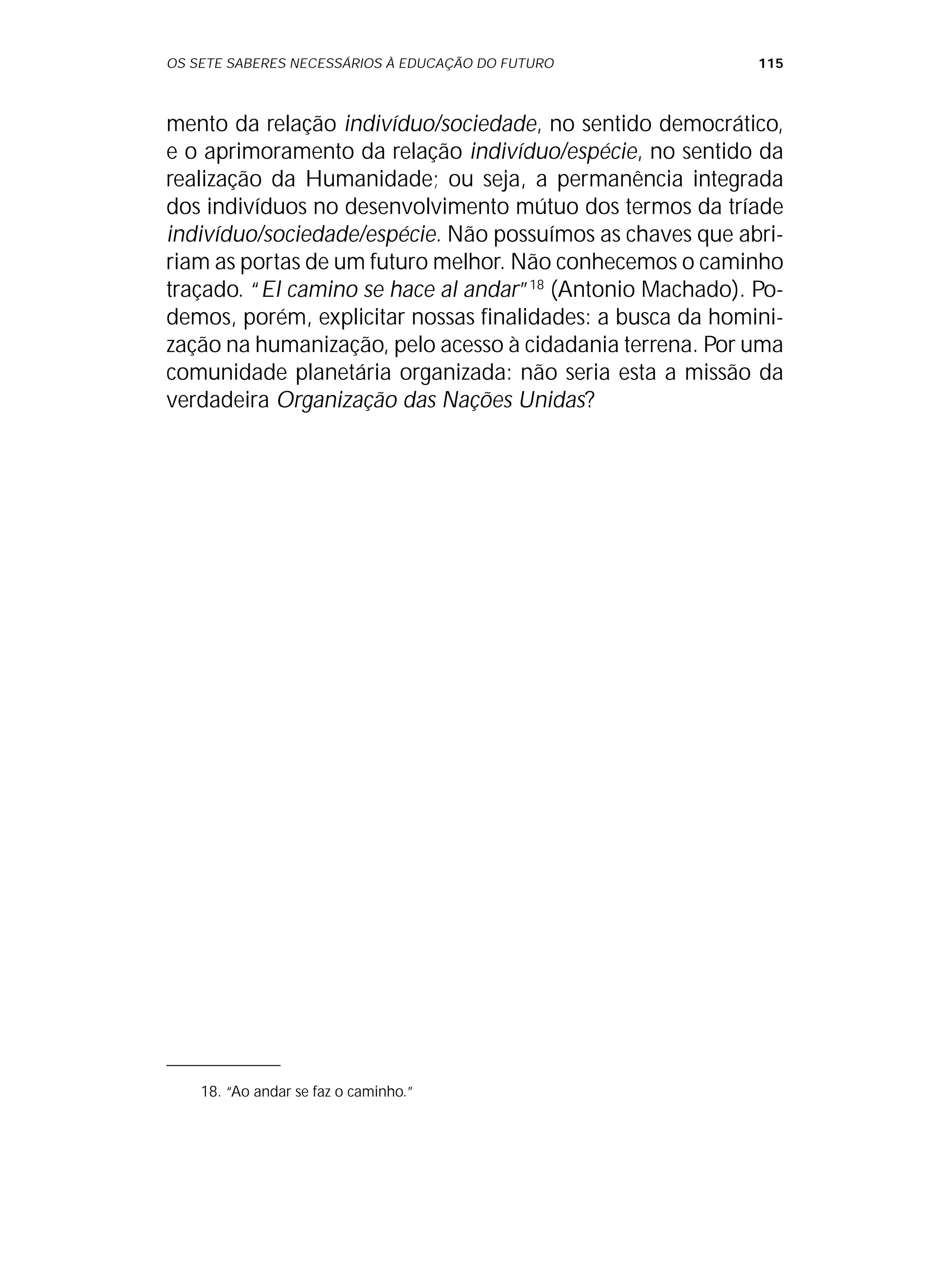 OS SETE SABERES NECESSÁRIOS À EDUCAÇÃO DO FUTURO 115
mento da relação indivíduo/sociedade, no sentido democrático,
e o aprimoramento da relação indivíduo/espécie, no sentido da
realização da Humanidade; ou seja, a permanência integrada
dos indivíduos no desenvolvimento mútuo dos termos da tríade
indivíduo/sociedade/espécie. Não possuímos as chaves que abri-
riam as portas de um futuro melhor. Não conhecemos o caminho
traçado. “El camino se hace al andar”18
(Antonio Machado). Po-
demos, porém, explicitar nossas finalidades: a busca da homini-
zação na humanização, pelo acesso à cidadania terrena. Por uma
comunidade planetária organizada: não seria esta a missão da
verdadeira Organização das Nações Unidas?
18. “Ao andar se faz o caminho.”
 