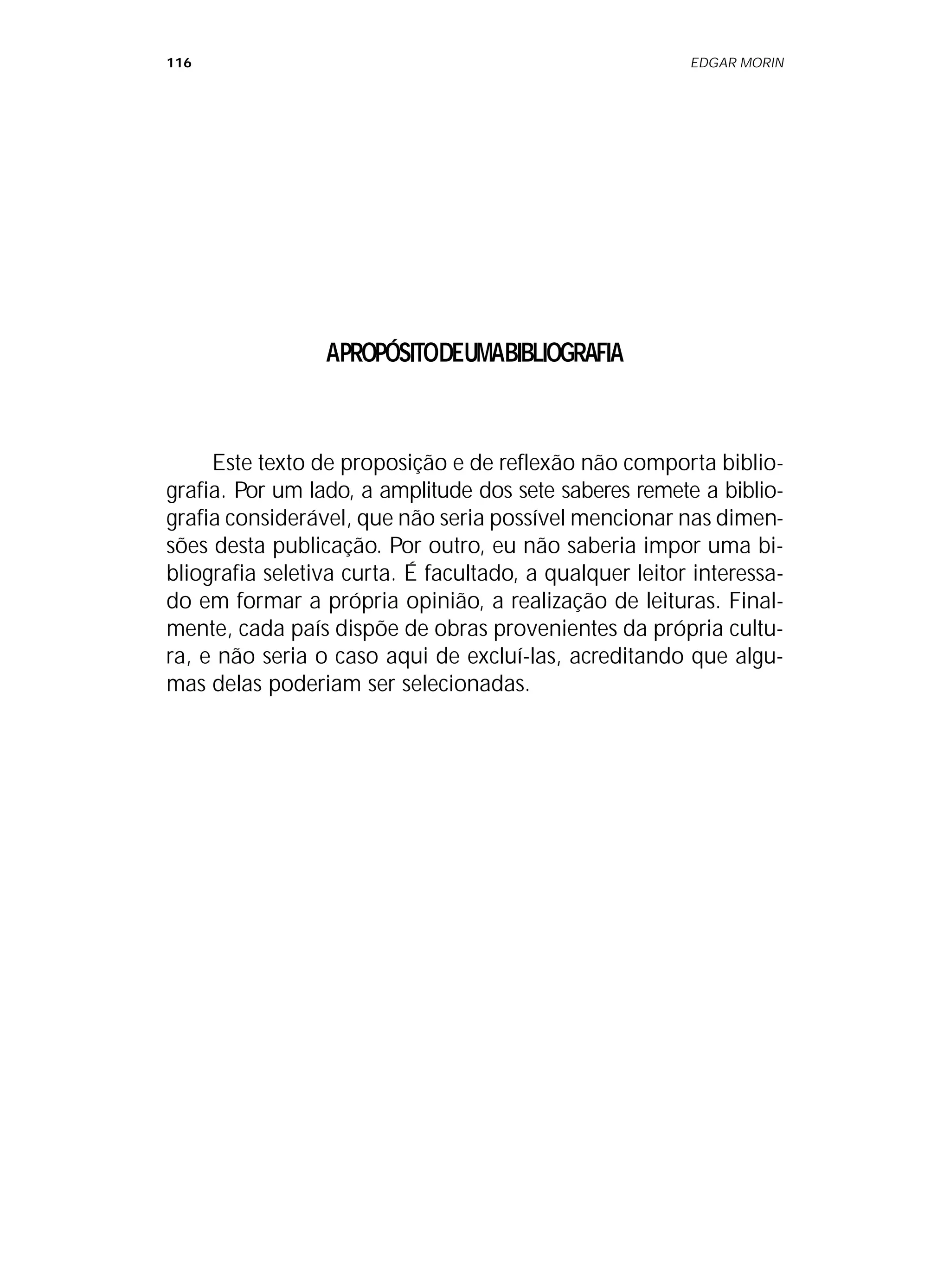 116 EDGAR MORIN
APROPÓSITODEUMABIBLIOGRAFIA
Este texto de proposição e de reflexão não comporta biblio-
grafia. Por um lado, a amplitude dos sete saberes remete a biblio-
grafia considerável, que não seria possível mencionar nas dimen-
sões desta publicação. Por outro, eu não saberia impor uma bi-
bliografia seletiva curta. É facultado, a qualquer leitor interessa-
do em formar a própria opinião, a realização de leituras. Final-
mente, cada país dispõe de obras provenientes da própria cultu-
ra, e não seria o caso aqui de excluí-las, acreditando que algu-
mas delas poderiam ser selecionadas.
 
