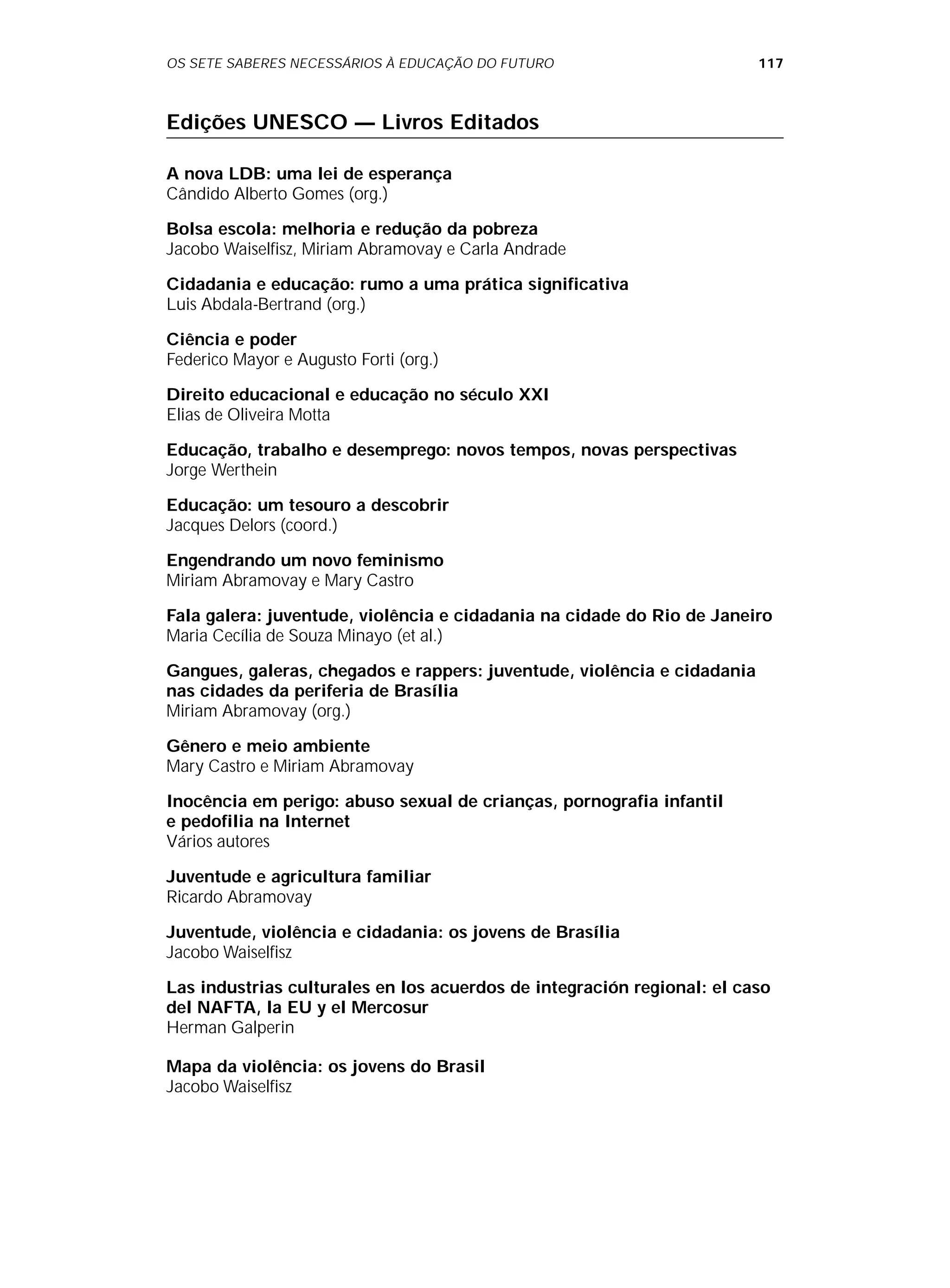 OS SETE SABERES NECESSÁRIOS À EDUCAÇÃO DO FUTURO 117
Edições UNESCO — Livros Editados
A nova LDB: uma lei de esperança
Cândido Alberto Gomes (org.)
Bolsa escola: melhoria e redução da pobreza
Jacobo Waiselfisz, Miriam Abramovay e Carla Andrade
Cidadania e educação: rumo a uma prática significativa
Luis Abdala-Bertrand (org.)
Ciência e poder
Federico Mayor e Augusto Forti (org.)
Direito educacional e educação no século XXI
Elias de Oliveira Motta
Educação, trabalho e desemprego: novos tempos, novas perspectivas
Jorge Werthein
Educação: um tesouro a descobrir
Jacques Delors (coord.)
Engendrando um novo feminismo
Miriam Abramovay e Mary Castro
Fala galera: juventude, violência e cidadania na cidade do Rio de Janeiro
Maria Cecília de Souza Minayo (et al.)
Gangues, galeras, chegados e rappers: juventude, violência e cidadania
nas cidades da periferia de Brasília
Miriam Abramovay (org.)
Gênero e meio ambiente
Mary Castro e Miriam Abramovay
Inocência em perigo: abuso sexual de crianças, pornografia infantil
e pedofilia na Internet
Vários autores
Juventude e agricultura familiar
Ricardo Abramovay
Juventude, violência e cidadania: os jovens de Brasília
Jacobo Waiselfisz
Las industrias culturales en los acuerdos de integración regional: el caso
del NAFTA, la EU y el Mercosur
Herman Galperin
Mapa da violência: os jovens do Brasil
Jacobo Waiselfisz
 