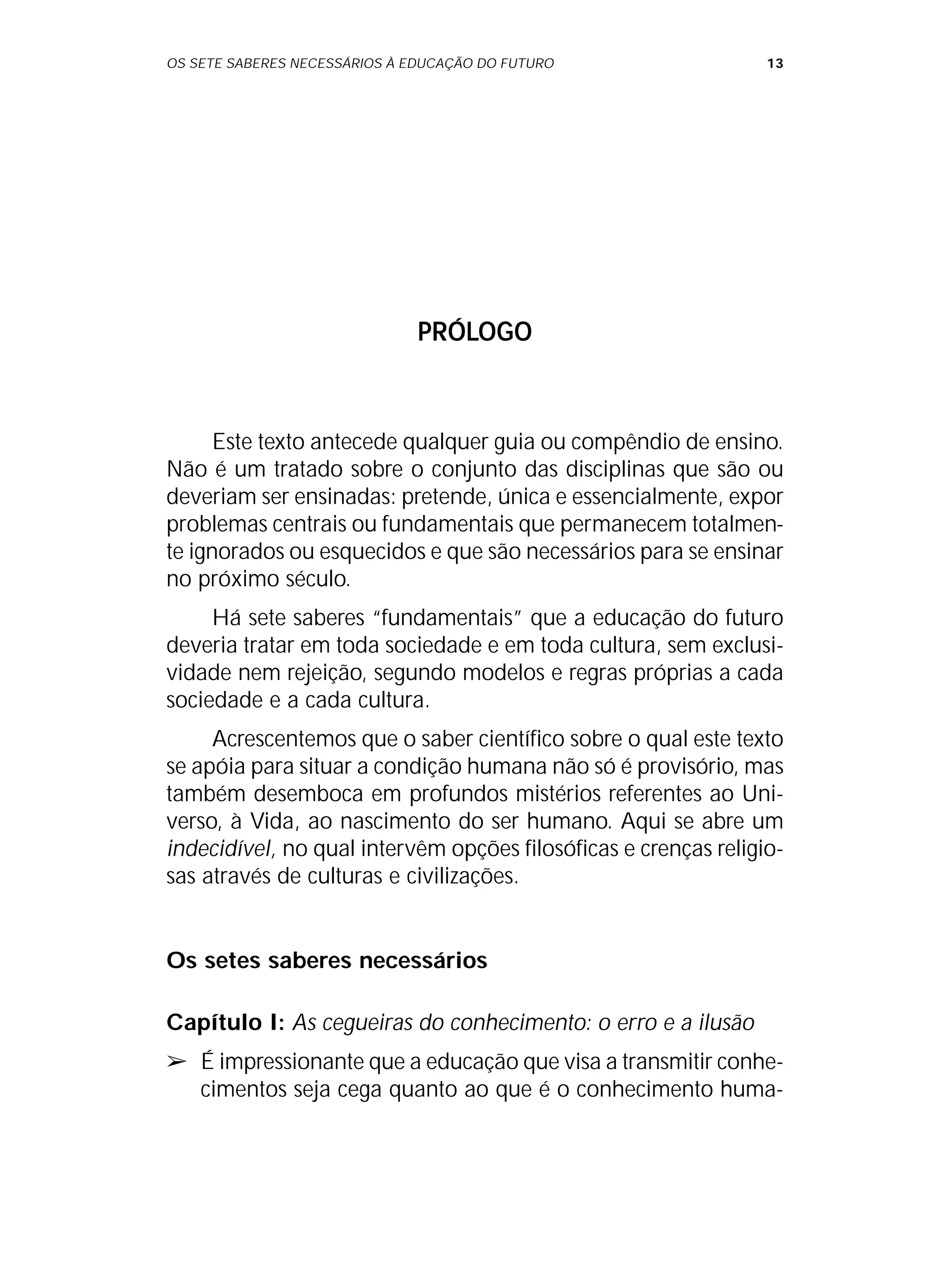 OS SETE SABERES NECESSÁRIOS À EDUCAÇÃO DO FUTURO 13
PRÓLOGO
Este texto antecede qualquer guia ou compêndio de ensino.
Não é um tratado sobre o conjunto das disciplinas que são ou
deveriam ser ensinadas: pretende, única e essencialmente, expor
problemas centrais ou fundamentais que permanecem totalmen-
te ignorados ou esquecidos e que são necessários para se ensinar
no próximo século.
Há sete saberes “fundamentais” que a educação do futuro
deveria tratar em toda sociedade e em toda cultura, sem exclusi-
vidade nem rejeição, segundo modelos e regras próprias a cada
sociedade e a cada cultura.
Acrescentemos que o saber científico sobre o qual este texto
se apóia para situar a condição humana não só é provisório, mas
também desemboca em profundos mistérios referentes ao Uni-
verso, à Vida, ao nascimento do ser humano. Aqui se abre um
indecidível, no qual intervêm opções filosóficas e crenças religio-
sas através de culturas e civilizações.
Os setes saberes necessários
Capítulo I: As cegueiras do conhecimento: o erro e a ilusão
➢ É impressionante que a educação que visa a transmitir conhe-
cimentos seja cega quanto ao que é o conhecimento huma-
 
