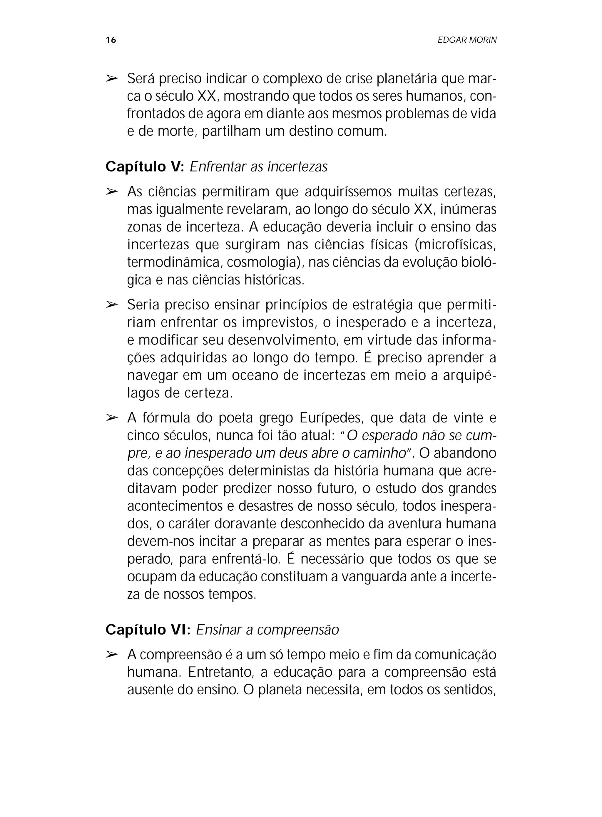 16 EDGAR MORIN
➢ Será preciso indicar o complexo de crise planetária que mar-
ca o século XX, mostrando que todos os seres humanos, con-
frontados de agora em diante aos mesmos problemas de vida
e de morte, partilham um destino comum.
Capítulo V: Enfrentar as incertezas
➢ As ciências permitiram que adquiríssemos muitas certezas,
mas igualmente revelaram, ao longo do século XX, inúmeras
zonas de incerteza. A educação deveria incluir o ensino das
incertezas que surgiram nas ciências físicas (microfísicas,
termodinâmica, cosmologia), nas ciências da evolução bioló-
gica e nas ciências históricas.
➢ Seria preciso ensinar princípios de estratégia que permiti-
riam enfrentar os imprevistos, o inesperado e a incerteza,
e modificar seu desenvolvimento, em virtude das informa-
ções adquiridas ao longo do tempo. É preciso aprender a
navegar em um oceano de incertezas em meio a arquipé-
lagos de certeza.
➢ A fórmula do poeta grego Eurípedes, que data de vinte e
cinco séculos, nunca foi tão atual: “O esperado não se cum-
pre, e ao inesperado um deus abre o caminho”. O abandono
das concepções deterministas da história humana que acre-
ditavam poder predizer nosso futuro, o estudo dos grandes
acontecimentos e desastres de nosso século, todos inespera-
dos, o caráter doravante desconhecido da aventura humana
devem-nos incitar a preparar as mentes para esperar o ines-
perado, para enfrentá-lo. É necessário que todos os que se
ocupam da educação constituam a vanguarda ante a incerte-
za de nossos tempos.
Capítulo VI: Ensinar a compreensão
➢ A compreensão é a um só tempo meio e fim da comunicação
humana. Entretanto, a educação para a compreensão está
ausente do ensino. O planeta necessita, em todos os sentidos,
 
