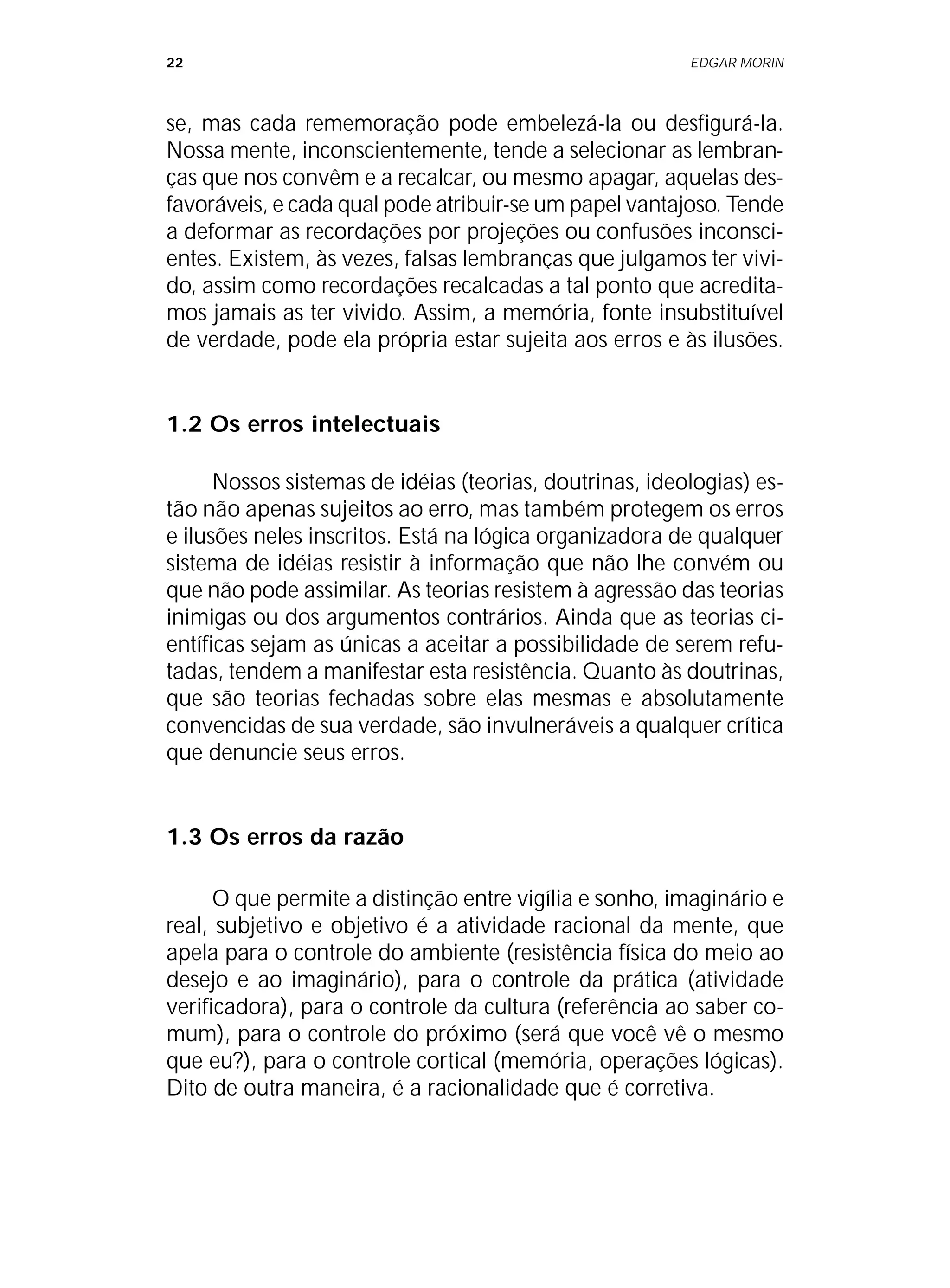 22 EDGAR MORIN
se, mas cada rememoração pode embelezá-la ou desfigurá-la.
Nossa mente, inconscientemente, tende a selecionar as lembran-
ças que nos convêm e a recalcar, ou mesmo apagar, aquelas des-
favoráveis, e cada qual pode atribuir-se um papel vantajoso. Tende
a deformar as recordações por projeções ou confusões inconsci-
entes. Existem, às vezes, falsas lembranças que julgamos ter vivi-
do, assim como recordações recalcadas a tal ponto que acredita-
mos jamais as ter vivido. Assim, a memória, fonte insubstituível
de verdade, pode ela própria estar sujeita aos erros e às ilusões.
1.2 Os erros intelectuais
Nossos sistemas de idéias (teorias, doutrinas, ideologias) es-
tão não apenas sujeitos ao erro, mas também protegem os erros
e ilusões neles inscritos. Está na lógica organizadora de qualquer
sistema de idéias resistir à informação que não lhe convém ou
que não pode assimilar. As teorias resistem à agressão das teorias
inimigas ou dos argumentos contrários. Ainda que as teorias ci-
entíficas sejam as únicas a aceitar a possibilidade de serem refu-
tadas, tendem a manifestar esta resistência. Quanto às doutrinas,
que são teorias fechadas sobre elas mesmas e absolutamente
convencidas de sua verdade, são invulneráveis a qualquer crítica
que denuncie seus erros.
1.3 Os erros da razão
O que permite a distinção entre vigília e sonho, imaginário e
real, subjetivo e objetivo é a atividade racional da mente, que
apela para o controle do ambiente (resistência física do meio ao
desejo e ao imaginário), para o controle da prática (atividade
verificadora), para o controle da cultura (referência ao saber co-
mum), para o controle do próximo (será que você vê o mesmo
que eu?), para o controle cortical (memória, operações lógicas).
Dito de outra maneira, é a racionalidade que é corretiva.
 