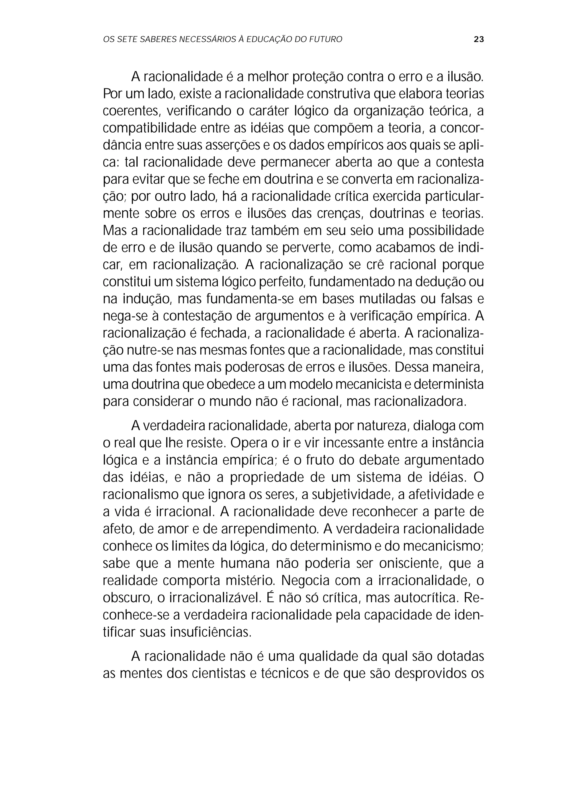 OS SETE SABERES NECESSÁRIOS À EDUCAÇÃO DO FUTURO 23
A racionalidade é a melhor proteção contra o erro e a ilusão.
Por um lado, existe a racionalidade construtiva que elabora teorias
coerentes, verificando o caráter lógico da organização teórica, a
compatibilidade entre as idéias que compõem a teoria, a concor-
dância entre suas asserções e os dados empíricos aos quais se apli-
ca: tal racionalidade deve permanecer aberta ao que a contesta
para evitar que se feche em doutrina e se converta em racionaliza-
ção; por outro lado, há a racionalidade crítica exercida particular-
mente sobre os erros e ilusões das crenças, doutrinas e teorias.
Mas a racionalidade traz também em seu seio uma possibilidade
de erro e de ilusão quando se perverte, como acabamos de indi-
car, em racionalização. A racionalização se crê racional porque
constitui um sistema lógico perfeito, fundamentado na dedução ou
na indução, mas fundamenta-se em bases mutiladas ou falsas e
nega-se à contestação de argumentos e à verificação empírica. A
racionalização é fechada, a racionalidade é aberta. A racionaliza-
ção nutre-se nas mesmas fontes que a racionalidade, mas constitui
uma das fontes mais poderosas de erros e ilusões. Dessa maneira,
uma doutrina que obedece a um modelo mecanicista e determinista
para considerar o mundo não é racional, mas racionalizadora.
A verdadeira racionalidade, aberta por natureza, dialoga com
o real que lhe resiste. Opera o ir e vir incessante entre a instância
lógica e a instância empírica; é o fruto do debate argumentado
das idéias, e não a propriedade de um sistema de idéias. O
racionalismo que ignora os seres, a subjetividade, a afetividade e
a vida é irracional. A racionalidade deve reconhecer a parte de
afeto, de amor e de arrependimento. A verdadeira racionalidade
conhece os limites da lógica, do determinismo e do mecanicismo;
sabe que a mente humana não poderia ser onisciente, que a
realidade comporta mistério. Negocia com a irracionalidade, o
obscuro, o irracionalizável. É não só crítica, mas autocrítica. Re-
conhece-se a verdadeira racionalidade pela capacidade de iden-
tificar suas insuficiências.
A racionalidade não é uma qualidade da qual são dotadas
as mentes dos cientistas e técnicos e de que são desprovidos os
 