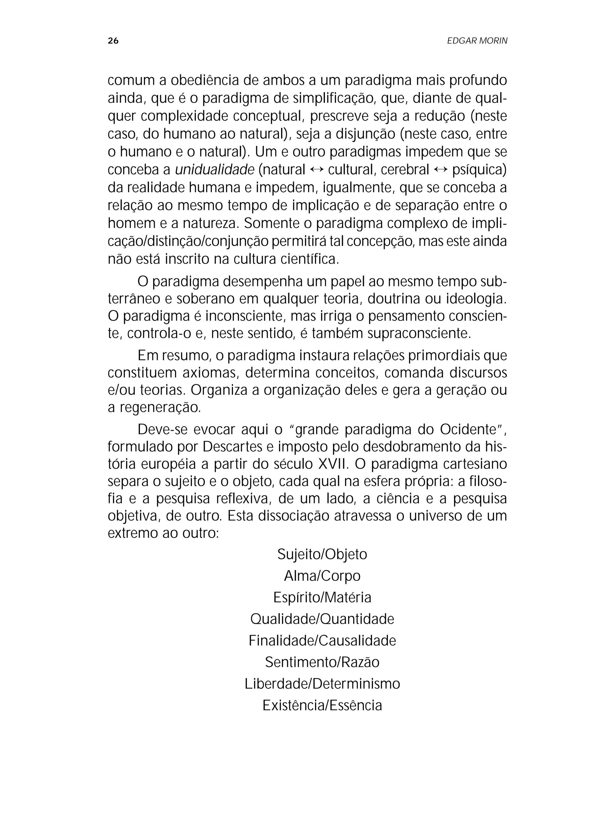 26 EDGAR MORIN
comum a obediência de ambos a um paradigma mais profundo
ainda, que é o paradigma de simplificação, que, diante de qual-
quer complexidade conceptual, prescreve seja a redução (neste
caso, do humano ao natural), seja a disjunção (neste caso, entre
o humano e o natural). Um e outro paradigmas impedem que se
conceba a unidualidade (natural ↔ cultural, cerebral ↔ psíquica)
da realidade humana e impedem, igualmente, que se conceba a
relação ao mesmo tempo de implicação e de separação entre o
homem e a natureza. Somente o paradigma complexo de impli-
cação/distinção/conjunção permitirá tal concepção, mas este ainda
não está inscrito na cultura científica.
O paradigma desempenha um papel ao mesmo tempo sub-
terrâneo e soberano em qualquer teoria, doutrina ou ideologia.
O paradigma é inconsciente, mas irriga o pensamento conscien-
te, controla-o e, neste sentido, é também supraconsciente.
Em resumo, o paradigma instaura relações primordiais que
constituem axiomas, determina conceitos, comanda discursos
e/ou teorias. Organiza a organização deles e gera a geração ou
a regeneração.
Deve-se evocar aqui o “grande paradigma do Ocidente”,
formulado por Descartes e imposto pelo desdobramento da his-
tória européia a partir do século XVII. O paradigma cartesiano
separa o sujeito e o objeto, cada qual na esfera própria: a filoso-
fia e a pesquisa reflexiva, de um lado, a ciência e a pesquisa
objetiva, de outro. Esta dissociação atravessa o universo de um
extremo ao outro:
Sujeito/Objeto
Alma/Corpo
Espírito/Matéria
Qualidade/Quantidade
Finalidade/Causalidade
Sentimento/Razão
Liberdade/Determinismo
Existência/Essência
 