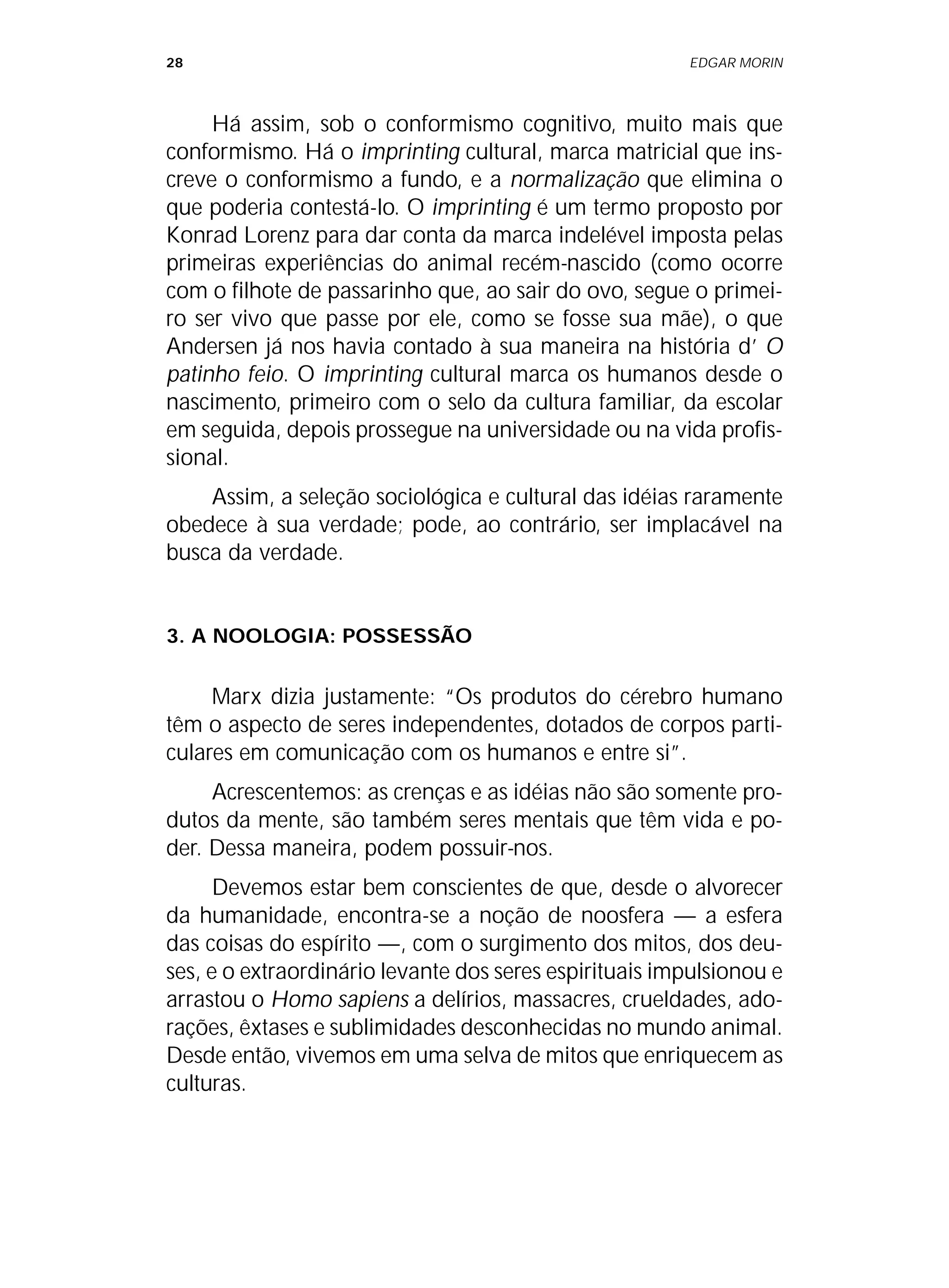 28 EDGAR MORIN
Há assim, sob o conformismo cognitivo, muito mais que
conformismo. Há o imprinting cultural, marca matricial que ins-
creve o conformismo a fundo, e a normalização que elimina o
que poderia contestá-lo. O imprinting é um termo proposto por
Konrad Lorenz para dar conta da marca indelével imposta pelas
primeiras experiências do animal recém-nascido (como ocorre
com o filhote de passarinho que, ao sair do ovo, segue o primei-
ro ser vivo que passe por ele, como se fosse sua mãe), o que
Andersen já nos havia contado à sua maneira na história d’ O
patinho feio. O imprinting cultural marca os humanos desde o
nascimento, primeiro com o selo da cultura familiar, da escolar
em seguida, depois prossegue na universidade ou na vida profis-
sional.
Assim, a seleção sociológica e cultural das idéias raramente
obedece à sua verdade; pode, ao contrário, ser implacável na
busca da verdade.
3. A NOOLOGIA: POSSESSÃO
Marx dizia justamente: “Os produtos do cérebro humano
têm o aspecto de seres independentes, dotados de corpos parti-
culares em comunicação com os humanos e entre si”.
Acrescentemos: as crenças e as idéias não são somente pro-
dutos da mente, são também seres mentais que têm vida e po-
der. Dessa maneira, podem possuir-nos.
Devemos estar bem conscientes de que, desde o alvorecer
da humanidade, encontra-se a noção de noosfera — a esfera
das coisas do espírito —, com o surgimento dos mitos, dos deu-
ses, e o extraordinário levante dos seres espirituais impulsionou e
arrastou o Homo sapiens a delírios, massacres, crueldades, ado-
rações, êxtases e sublimidades desconhecidas no mundo animal.
Desde então, vivemos em uma selva de mitos que enriquecem as
culturas.
 