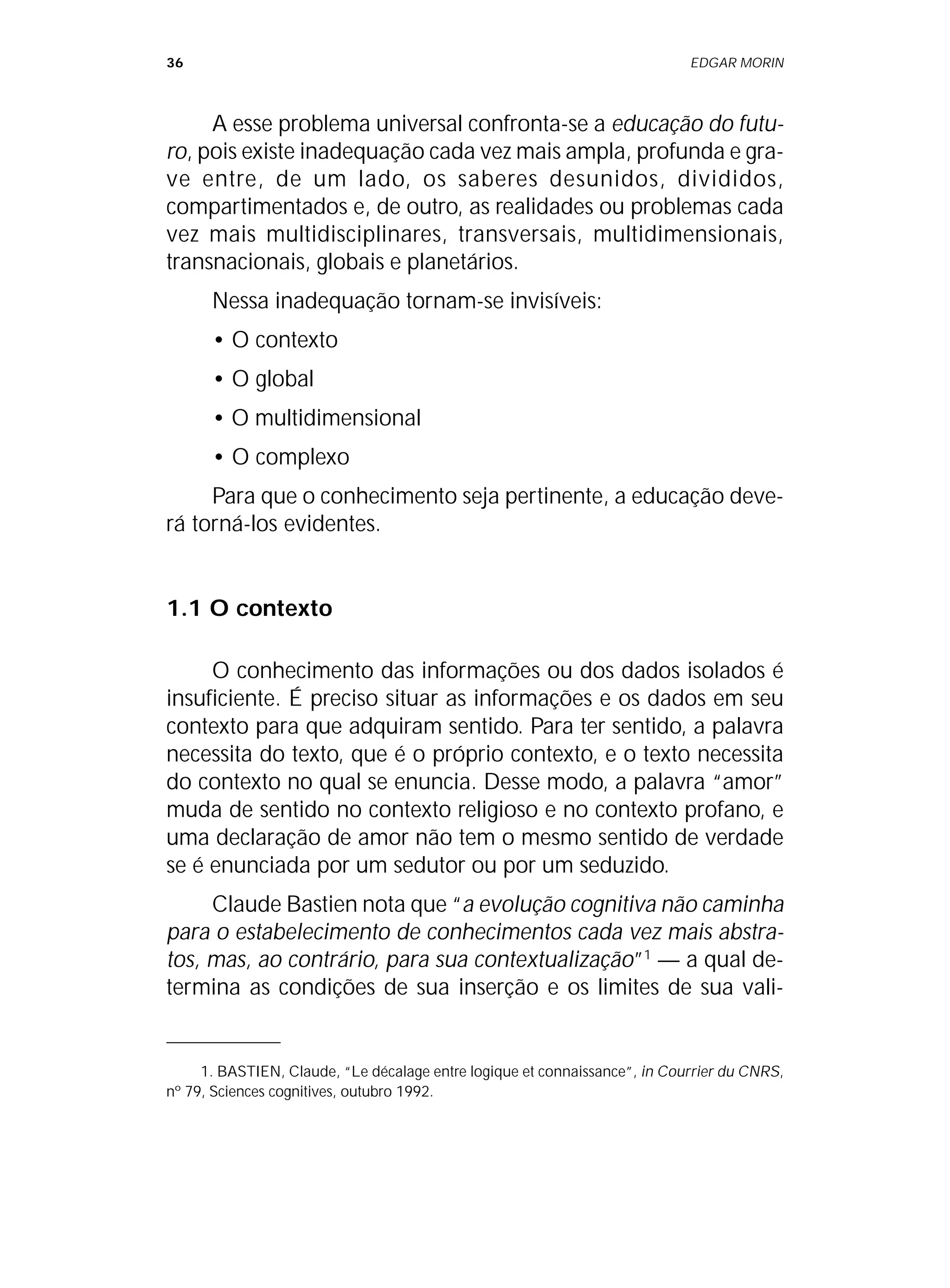 36 EDGAR MORIN
A esse problema universal confronta-se a educação do futu-
ro, pois existe inadequação cada vez mais ampla, profunda e gra-
ve entre, de um lado, os saberes desunidos, divididos,
compartimentados e, de outro, as realidades ou problemas cada
vez mais multidisciplinares, transversais, multidimensionais,
transnacionais, globais e planetários.
Nessa inadequação tornam-se invisíveis:
• O contexto
• O global
• O multidimensional
• O complexo
Para que o conhecimento seja pertinente, a educação deve-
rá torná-los evidentes.
1.1 O contexto
O conhecimento das informações ou dos dados isolados é
insuficiente. É preciso situar as informações e os dados em seu
contexto para que adquiram sentido. Para ter sentido, a palavra
necessita do texto, que é o próprio contexto, e o texto necessita
do contexto no qual se enuncia. Desse modo, a palavra “amor”
muda de sentido no contexto religioso e no contexto profano, e
uma declaração de amor não tem o mesmo sentido de verdade
se é enunciada por um sedutor ou por um seduzido.
Claude Bastien nota que “a evolução cognitiva não caminha
para o estabelecimento de conhecimentos cada vez mais abstra-
tos, mas, ao contrário, para sua contextualização”1
— a qual de-
termina as condições de sua inserção e os limites de sua vali-
1. BASTIEN, Claude, “Le décalage entre logique et connaissance”, in Courrier du CNRS,
nº 79, Sciences cognitives, outubro 1992.
 