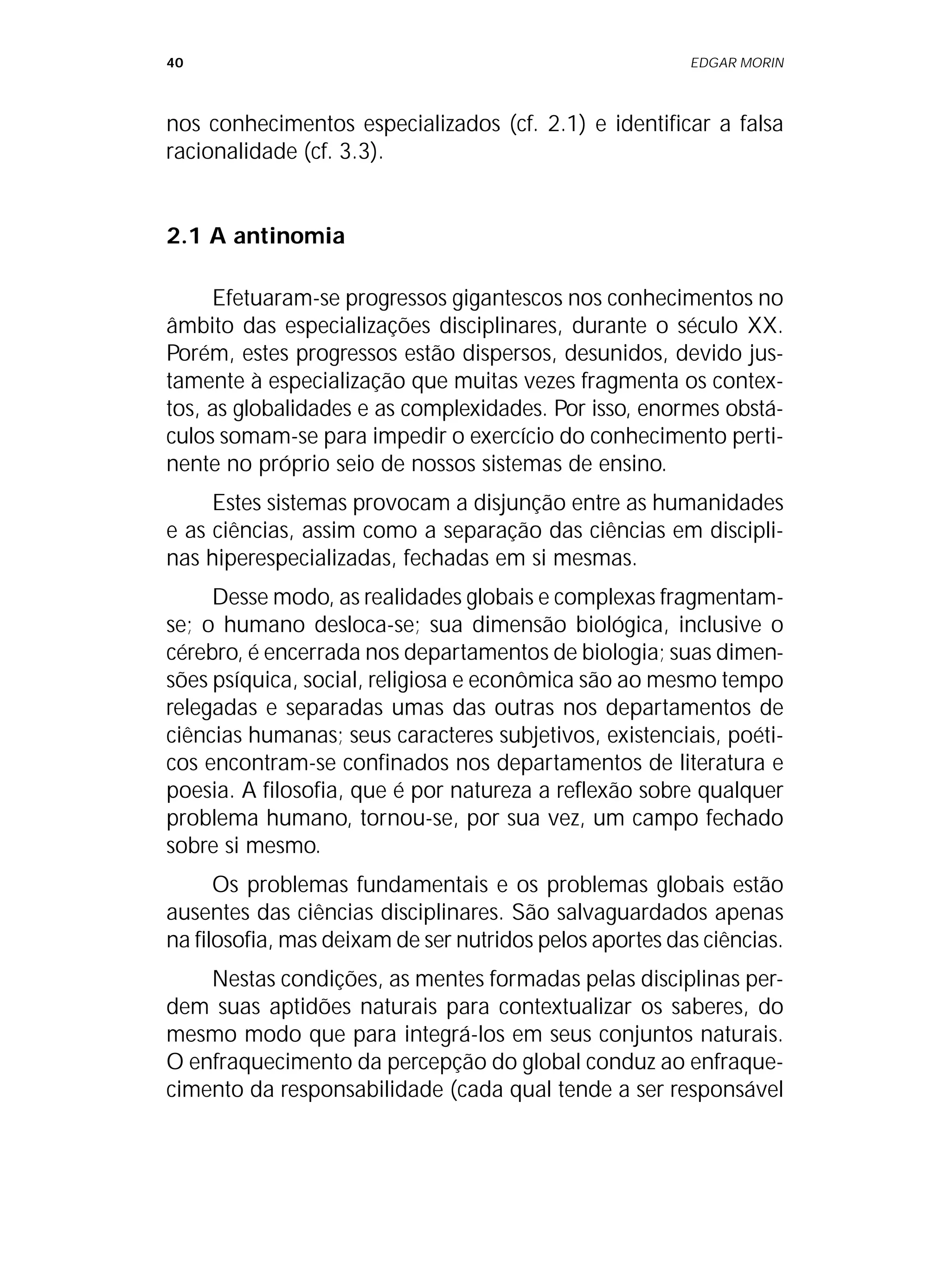 40 EDGAR MORIN
nos conhecimentos especializados (cf. 2.1) e identificar a falsa
racionalidade (cf. 3.3).
2.1 A antinomia
Efetuaram-se progressos gigantescos nos conhecimentos no
âmbito das especializações disciplinares, durante o século XX.
Porém, estes progressos estão dispersos, desunidos, devido jus-
tamente à especialização que muitas vezes fragmenta os contex-
tos, as globalidades e as complexidades. Por isso, enormes obstá-
culos somam-se para impedir o exercício do conhecimento perti-
nente no próprio seio de nossos sistemas de ensino.
Estes sistemas provocam a disjunção entre as humanidades
e as ciências, assim como a separação das ciências em discipli-
nas hiperespecializadas, fechadas em si mesmas.
Desse modo, as realidades globais e complexas fragmentam-
se; o humano desloca-se; sua dimensão biológica, inclusive o
cérebro, é encerrada nos departamentos de biologia; suas dimen-
sões psíquica, social, religiosa e econômica são ao mesmo tempo
relegadas e separadas umas das outras nos departamentos de
ciências humanas; seus caracteres subjetivos, existenciais, poéti-
cos encontram-se confinados nos departamentos de literatura e
poesia. A filosofia, que é por natureza a reflexão sobre qualquer
problema humano, tornou-se, por sua vez, um campo fechado
sobre si mesmo.
Os problemas fundamentais e os problemas globais estão
ausentes das ciências disciplinares. São salvaguardados apenas
na filosofia, mas deixam de ser nutridos pelos aportes das ciências.
Nestas condições, as mentes formadas pelas disciplinas per-
dem suas aptidões naturais para contextualizar os saberes, do
mesmo modo que para integrá-los em seus conjuntos naturais.
O enfraquecimento da percepção do global conduz ao enfraque-
cimento da responsabilidade (cada qual tende a ser responsável
 