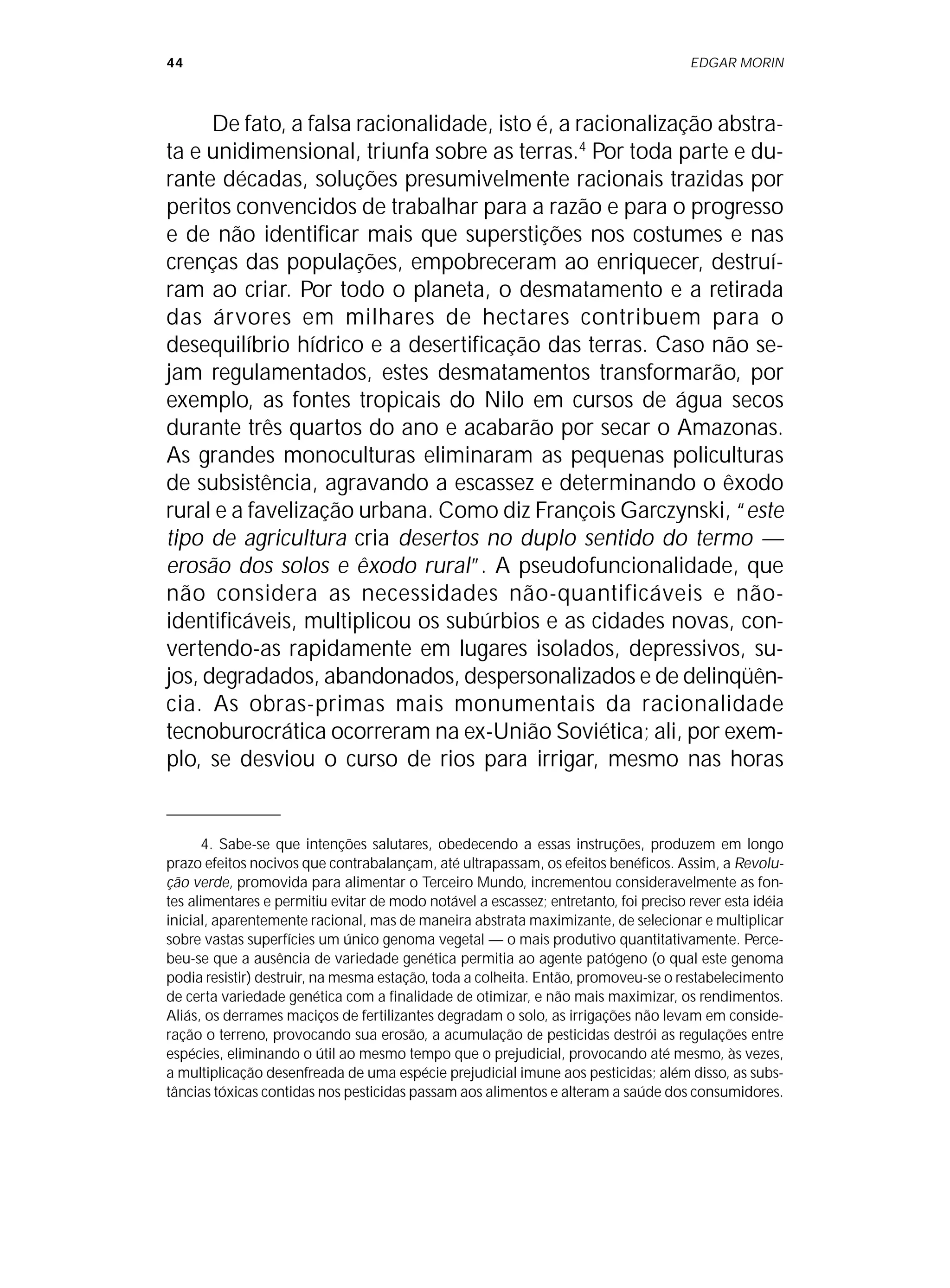 44 EDGAR MORIN
De fato, a falsa racionalidade, isto é, a racionalização abstra-
ta e unidimensional, triunfa sobre as terras.4
Por toda parte e du-
rante décadas, soluções presumivelmente racionais trazidas por
peritos convencidos de trabalhar para a razão e para o progresso
e de não identificar mais que superstições nos costumes e nas
crenças das populações, empobreceram ao enriquecer, destruí-
ram ao criar. Por todo o planeta, o desmatamento e a retirada
das árvores em milhares de hectares contribuem para o
desequilíbrio hídrico e a desertificação das terras. Caso não se-
jam regulamentados, estes desmatamentos transformarão, por
exemplo, as fontes tropicais do Nilo em cursos de água secos
durante três quartos do ano e acabarão por secar o Amazonas.
As grandes monoculturas eliminaram as pequenas policulturas
de subsistência, agravando a escassez e determinando o êxodo
rural e a favelização urbana. Como diz François Garczynski, “este
tipo de agricultura cria desertos no duplo sentido do termo —
erosão dos solos e êxodo rural”. A pseudofuncionalidade, que
não considera as necessidades não-quantificáveis e não-
identificáveis, multiplicou os subúrbios e as cidades novas, con-
vertendo-as rapidamente em lugares isolados, depressivos, su-
jos, degradados, abandonados, despersonalizados e de delinqüên-
cia. As obras-primas mais monumentais da racionalidade
tecnoburocrática ocorreram na ex-União Soviética; ali, por exem-
plo, se desviou o curso de rios para irrigar, mesmo nas horas
4. Sabe-se que intenções salutares, obedecendo a essas instruções, produzem em longo
prazo efeitos nocivos que contrabalançam, até ultrapassam, os efeitos benéficos. Assim, a Revolu-
ção verde, promovida para alimentar o Terceiro Mundo, incrementou consideravelmente as fon-
tes alimentares e permitiu evitar de modo notável a escassez; entretanto, foi preciso rever esta idéia
inicial, aparentemente racional, mas de maneira abstrata maximizante, de selecionar e multiplicar
sobre vastas superfícies um único genoma vegetal — o mais produtivo quantitativamente. Perce-
beu-se que a ausência de variedade genética permitia ao agente patógeno (o qual este genoma
podia resistir) destruir, na mesma estação, toda a colheita. Então, promoveu-se o restabelecimento
de certa variedade genética com a finalidade de otimizar, e não mais maximizar, os rendimentos.
Aliás, os derrames maciços de fertilizantes degradam o solo, as irrigações não levam em conside-
ração o terreno, provocando sua erosão, a acumulação de pesticidas destrói as regulações entre
espécies, eliminando o útil ao mesmo tempo que o prejudicial, provocando até mesmo, às vezes,
a multiplicação desenfreada de uma espécie prejudicial imune aos pesticidas; além disso, as subs-
tâncias tóxicas contidas nos pesticidas passam aos alimentos e alteram a saúde dos consumidores.
 