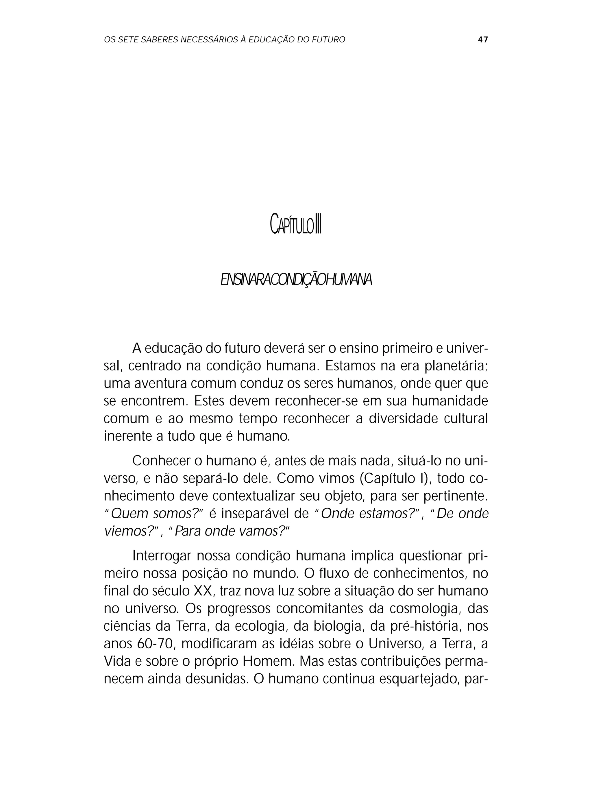 OS SETE SABERES NECESSÁRIOS À EDUCAÇÃO DO FUTURO 47
CAPÍTULOIII
ENSINARACONDIÇÃOHUMANA
A educação do futuro deverá ser o ensino primeiro e univer-
sal, centrado na condição humana. Estamos na era planetária;
uma aventura comum conduz os seres humanos, onde quer que
se encontrem. Estes devem reconhecer-se em sua humanidade
comum e ao mesmo tempo reconhecer a diversidade cultural
inerente a tudo que é humano.
Conhecer o humano é, antes de mais nada, situá-lo no uni-
verso, e não separá-lo dele. Como vimos (Capítulo I), todo co-
nhecimento deve contextualizar seu objeto, para ser pertinente.
“Quem somos?” é inseparável de “Onde estamos?”, “De onde
viemos?”, “Para onde vamos?”
Interrogar nossa condição humana implica questionar pri-
meiro nossa posição no mundo. O fluxo de conhecimentos, no
final do século XX, traz nova luz sobre a situação do ser humano
no universo. Os progressos concomitantes da cosmologia, das
ciências da Terra, da ecologia, da biologia, da pré-história, nos
anos 60-70, modificaram as idéias sobre o Universo, a Terra, a
Vida e sobre o próprio Homem. Mas estas contribuições perma-
necem ainda desunidas. O humano continua esquartejado, par-
 