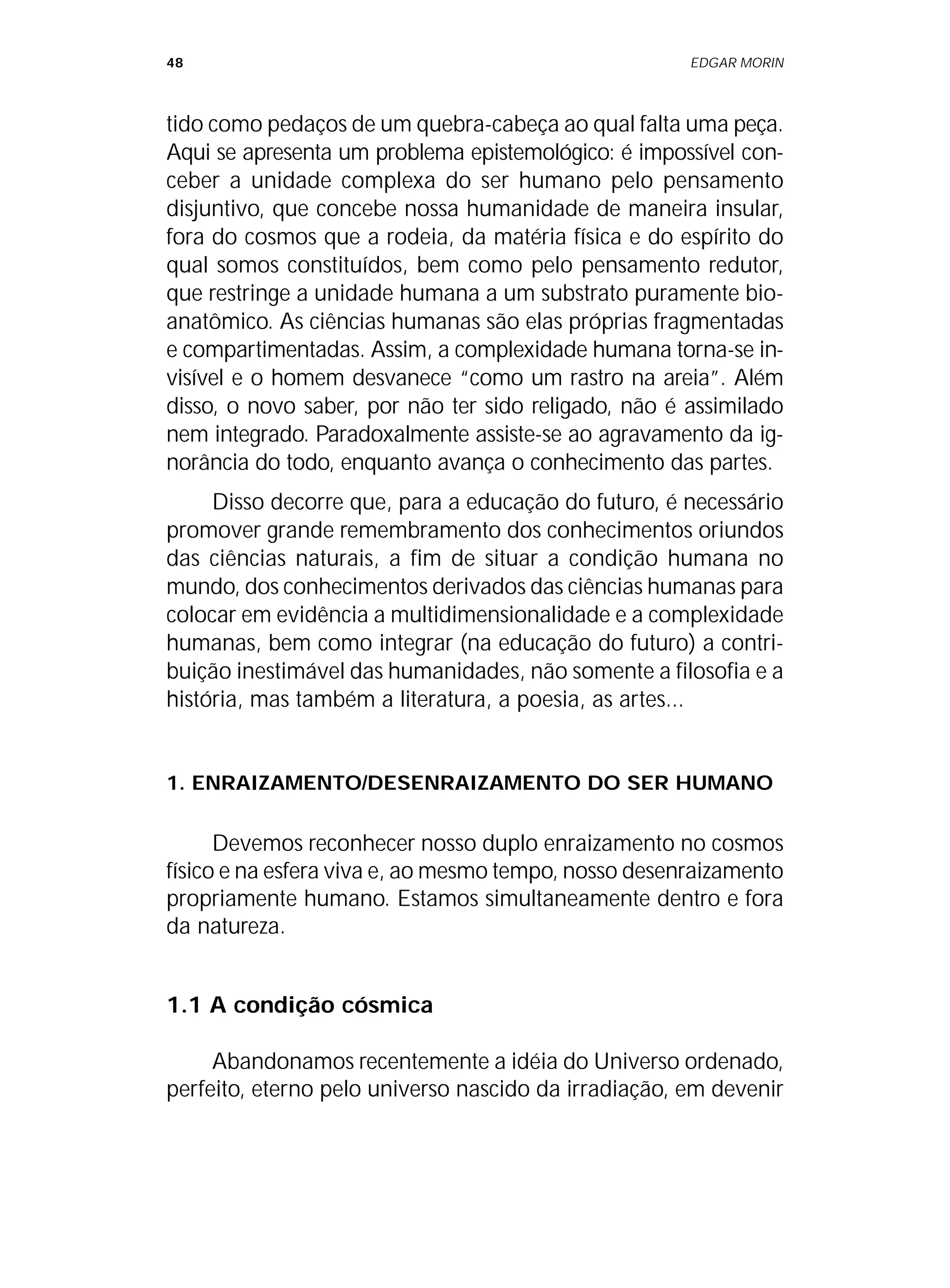 48 EDGAR MORIN
tido como pedaços de um quebra-cabeça ao qual falta uma peça.
Aqui se apresenta um problema epistemológico: é impossível con-
ceber a unidade complexa do ser humano pelo pensamento
disjuntivo, que concebe nossa humanidade de maneira insular,
fora do cosmos que a rodeia, da matéria física e do espírito do
qual somos constituídos, bem como pelo pensamento redutor,
que restringe a unidade humana a um substrato puramente bio-
anatômico. As ciências humanas são elas próprias fragmentadas
e compartimentadas. Assim, a complexidade humana torna-se in-
visível e o homem desvanece “como um rastro na areia”. Além
disso, o novo saber, por não ter sido religado, não é assimilado
nem integrado. Paradoxalmente assiste-se ao agravamento da ig-
norância do todo, enquanto avança o conhecimento das partes.
Disso decorre que, para a educação do futuro, é necessário
promover grande remembramento dos conhecimentos oriundos
das ciências naturais, a fim de situar a condição humana no
mundo, dos conhecimentos derivados das ciências humanas para
colocar em evidência a multidimensionalidade e a complexidade
humanas, bem como integrar (na educação do futuro) a contri-
buição inestimável das humanidades, não somente a filosofia e a
história, mas também a literatura, a poesia, as artes...
1. ENRAIZAMENTO/DESENRAIZAMENTO DO SER HUMANO
Devemos reconhecer nosso duplo enraizamento no cosmos
físico e na esfera viva e, ao mesmo tempo, nosso desenraizamento
propriamente humano. Estamos simultaneamente dentro e fora
da natureza.
1.1 A condição cósmica
Abandonamos recentemente a idéia do Universo ordenado,
perfeito, eterno pelo universo nascido da irradiação, em devenir
 