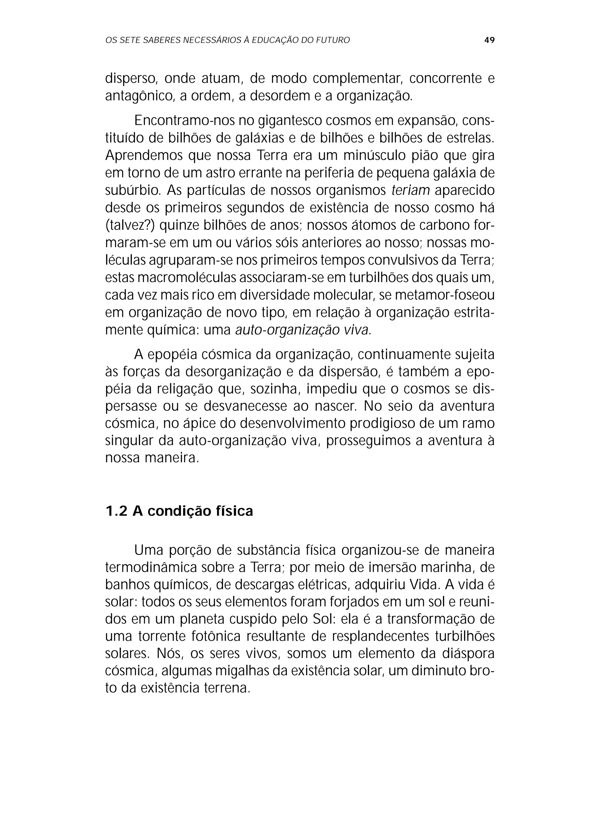 OS SETE SABERES NECESSÁRIOS À EDUCAÇÃO DO FUTURO 49
disperso, onde atuam, de modo complementar, concorrente e
antagônico, a ordem, a desordem e a organização.
Encontramo-nos no gigantesco cosmos em expansão, cons-
tituído de bilhões de galáxias e de bilhões e bilhões de estrelas.
Aprendemos que nossa Terra era um minúsculo pião que gira
em torno de um astro errante na periferia de pequena galáxia de
subúrbio. As partículas de nossos organismos teriam aparecido
desde os primeiros segundos de existência de nosso cosmo há
(talvez?) quinze bilhões de anos; nossos átomos de carbono for-
maram-se em um ou vários sóis anteriores ao nosso; nossas mo-
léculas agruparam-se nos primeiros tempos convulsivos da Terra;
estas macromoléculas associaram-se em turbilhões dos quais um,
cada vez mais rico em diversidade molecular, se metamor-foseou
em organização de novo tipo, em relação à organização estrita-
mente química: uma auto-organização viva.
A epopéia cósmica da organização, continuamente sujeita
às forças da desorganização e da dispersão, é também a epo-
péia da religação que, sozinha, impediu que o cosmos se dis-
persasse ou se desvanecesse ao nascer. No seio da aventura
cósmica, no ápice do desenvolvimento prodigioso de um ramo
singular da auto-organização viva, prosseguimos a aventura à
nossa maneira.
1.2 A condição física
Uma porção de substância física organizou-se de maneira
termodinâmica sobre a Terra; por meio de imersão marinha, de
banhos químicos, de descargas elétricas, adquiriu Vida. A vida é
solar: todos os seus elementos foram forjados em um sol e reuni-
dos em um planeta cuspido pelo Sol: ela é a transformação de
uma torrente fotônica resultante de resplandecentes turbilhões
solares. Nós, os seres vivos, somos um elemento da diáspora
cósmica, algumas migalhas da existência solar, um diminuto bro-
to da existência terrena.
 
