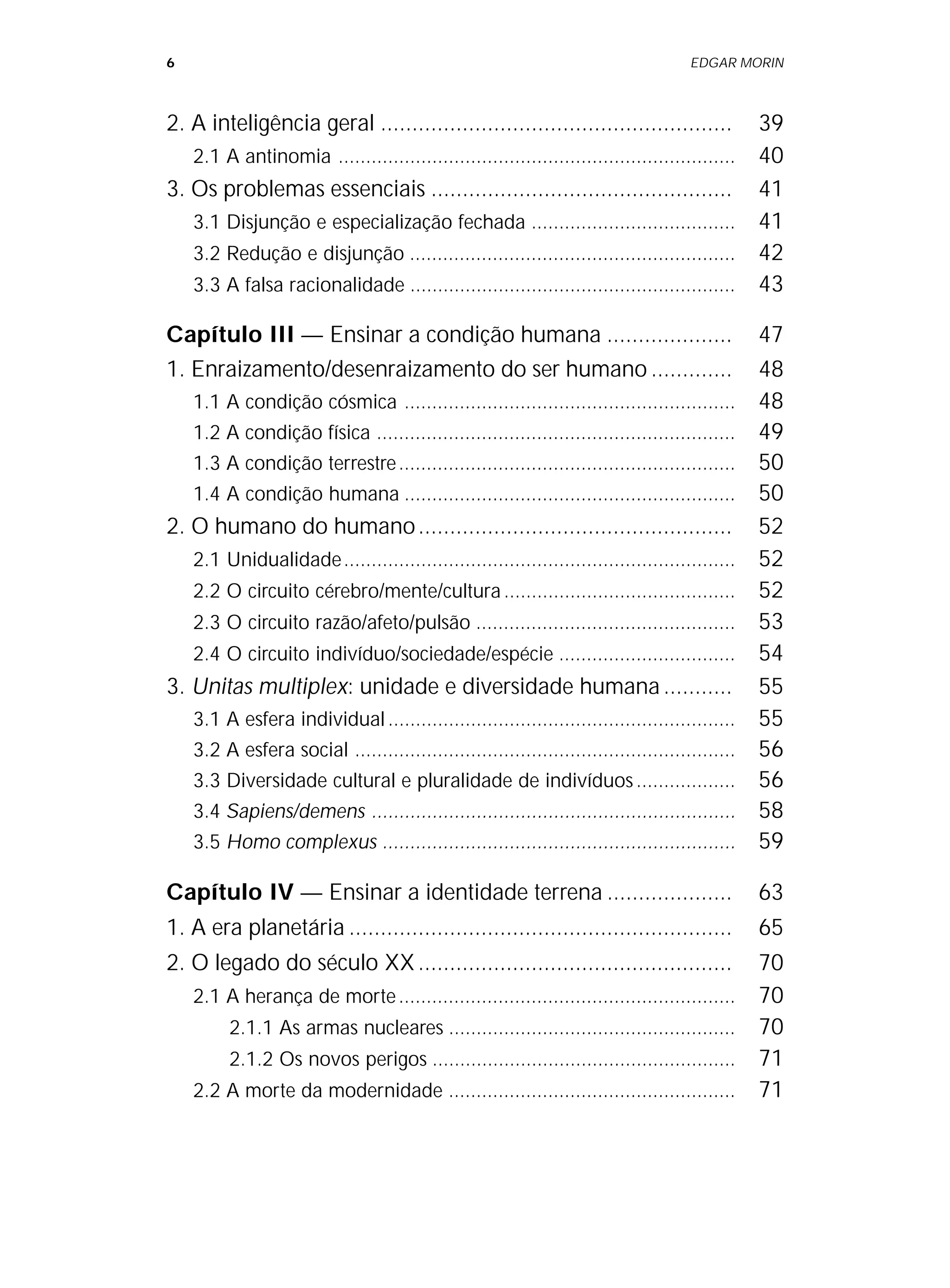 6 EDGAR MORIN
2. A inteligência geral ........................................................ 39
2.1 A antinomia ........................................................................ 40
3. Os problemas essenciais ................................................ 41
3.1 Disjunção e especialização fechada ..................................... 41
3.2 Redução e disjunção ........................................................... 42
3.3 A falsa racionalidade ........................................................... 43
Capítulo III — Ensinar a condição humana .................... 47
1. Enraizamento/desenraizamento do ser humano ............. 48
1.1 A condição cósmica ............................................................ 48
1.2 A condição física ................................................................. 49
1.3 A condição terrestre............................................................. 50
1.4 A condição humana ............................................................ 50
2. O humano do humano.................................................. 52
2.1 Unidualidade....................................................................... 52
2.2 O circuito cérebro/mente/cultura.......................................... 52
2.3 O circuito razão/afeto/pulsão ............................................... 53
2.4 O circuito indivíduo/sociedade/espécie ................................ 54
3. Unitas multiplex: unidade e diversidade humana........... 55
3.1 A esfera individual............................................................... 55
3.2 A esfera social ..................................................................... 56
3.3 Diversidade cultural e pluralidade de indivíduos.................. 56
3.4 Sapiens/demens .................................................................. 58
3.5 Homo complexus ................................................................ 59
Capítulo IV — Ensinar a identidade terrena .................... 63
1. A era planetária ............................................................. 65
2. O legado do século XX.................................................. 70
2.1 A herança de morte............................................................. 70
2.1.1 As armas nucleares .................................................... 70
2.1.2 Os novos perigos ....................................................... 71
2.2 A morte da modernidade .................................................... 71
 