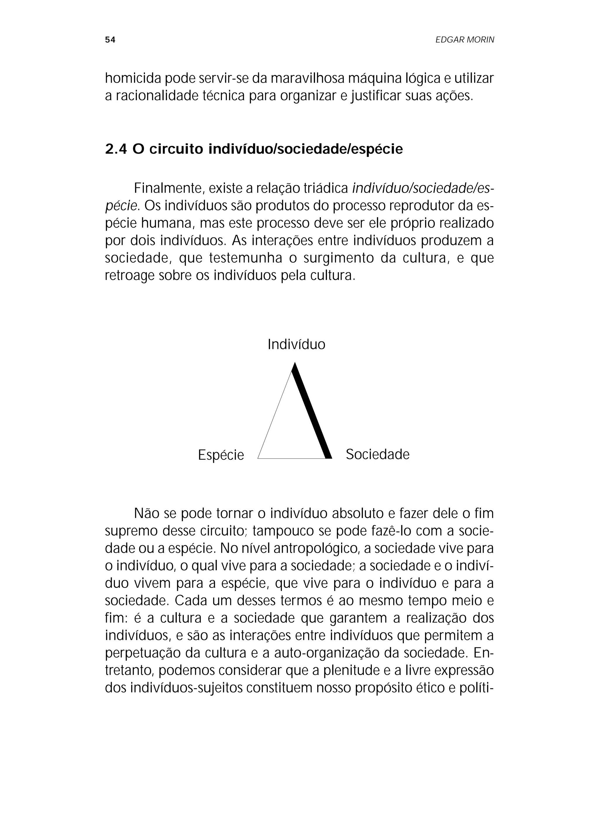 54 EDGAR MORIN
homicida pode servir-se da maravilhosa máquina lógica e utilizar
a racionalidade técnica para organizar e justificar suas ações.
2.4 O circuito indivíduo/sociedade/espécie
Finalmente, existe a relação triádica indivíduo/sociedade/es-
pécie. Os indivíduos são produtos do processo reprodutor da es-
pécie humana, mas este processo deve ser ele próprio realizado
por dois indivíduos. As interações entre indivíduos produzem a
sociedade, que testemunha o surgimento da cultura, e que
retroage sobre os indivíduos pela cultura.
Indivíduo
Sociedade
Espécie
Não se pode tornar o indivíduo absoluto e fazer dele o fim
supremo desse circuito; tampouco se pode fazê-lo com a socie-
dade ou a espécie. No nível antropológico, a sociedade vive para
o indivíduo, o qual vive para a sociedade; a sociedade e o indiví-
duo vivem para a espécie, que vive para o indivíduo e para a
sociedade. Cada um desses termos é ao mesmo tempo meio e
fim: é a cultura e a sociedade que garantem a realização dos
indivíduos, e são as interações entre indivíduos que permitem a
perpetuação da cultura e a auto-organização da sociedade. En-
tretanto, podemos considerar que a plenitude e a livre expressão
dos indivíduos-sujeitos constituem nosso propósito ético e políti-
 